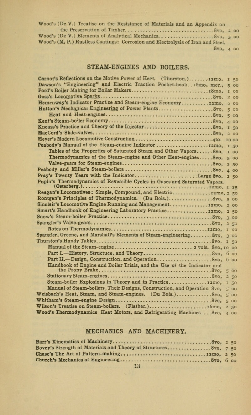 the Preservation of Timber 8vo, 2 00 Wood's (De V.) Elements of Analytical Mechanics 8vo, 3 00 Wood's (M. P.) Rustless Coatings: Corrosion and Electrolysis of Iron and Steel. 8vo, 4 00 STEAM-ENGINES AND BOILERS. Carnot'8 Reflections on the Motive Power of He?t. (Thurston.) i2rro, 1 50 Dawson's Engineering and Electric Traction Pocket-book. . i6mo, mcr., 5 00 Ford's Boiler Making for Boiler Makers i8mo, 1 00 Goss's Locomotive Sparks 8vo, 2 00 Hemenway's Indicator Practice and Steam-engine Economy i2mo, 2 00 Hutton's Mechanical Engineering of Power Plants 8vo, 5 00 Heat and Heat-engines .8vo, 5 co Kent's Steam-boiler Economy 8vo, 4 00 Kneass's Practice and Theory of the Injector 8vo, 1 50 MacCord's Slide-valves 8vo, 2 00 Meyer's Modern Locomotive Construction 4to. 10 00 Peabody's Manual of the Steam-engine Indicator i2mo, 1 50 Tables of the Properties of Saturated Steam and Other Vapors 8vo, 1 00 Thermodynamics of the Steam-engine and Other Heat-engines 8vo, 5 00 Valve-gears for Steam-engines 8vo, 2 50 Peabody and Miller's Steam-boilers 8vo. 4 00 Pray'a Twenty Years with the Indicator Large 8vo, 2 50 Pupln's Thermodynamics of Reversible Cycles in GaseB and Saturated Vapors (Osterberg.) i2mo. 1 25 Reagan's Locomotives: Simple, Compound, and Electric t2mo. 2 50 Rontgen's Principles of Thermodynamics. (Du Bois.) Svo, 5 00 Sinclair's Locomotive Engine Running and Management i2mo, 2 00 Smart's Handbook of Engineering Laboratory Practice i2mo, 2 50 Snow's Steam-boiler Practice 8vo, 3 00 Spangler's Valve-gears 8vo, 2 50 Notes on Thermodynamics i2mo, 1 00 Spangler, Greene, and Marshall's Elements of Steam-engineering 8vo, 3 00 Thurston's Handy Tables 8vo, 1 50 Manual of the Steam-engine 2 vols. 8vo, 10 00 Part I.—History, Structuce, and Theory 8vo, 6 00 Part H.—Design, Construction, and Operation 8vo, 6 00 Handbook of Engine and Boiler Trials, and the Use of the Indicator and the Prony Brake 8vo, 5 00 Stationary Steam-engines 8vo, 2 50 Steam-boiler Explosions in Theory and in Practice i2me, 1 50 Manual of Steam-boilers, Their Designs, Construction, and Operation. 8vo, 5 00 Weisbach's Heat, Steam, and Steam-engines. (Du Bois.) 8vo, 5 00 Whitham's Steam-engine Dasign 8vo, 5 00 Wilson's Treatise on Steam-boilers. (Flather.) '. i6mo, 2 50 Wood's Thermodynamics Heat Motors, and Refrigerating Machines. .. .8vo, 4 00 MECHANICS AND MACHINERY. Barr's Kinematics of Machinery 8vo, 2 50 Bovey's Strength of Materials and Theory of Structures 8vo, 7 50 Chase's The Art of Pattern-making i2mo, 2 50 Church's Mechanics of Engineering 8vo, 6 00 13