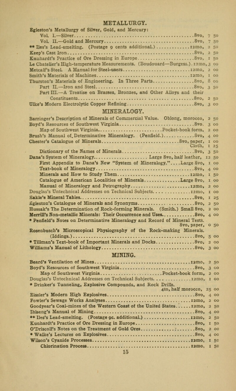 METALLURGY. Bgleston's Metallurgy of Silver, Gold, and Mercury: VoL I.—Silver 8vo, VoL II.—Gold and Mercury 8vo, ** Iles's Lead -smelting. (Postage 9 cents additional.) nmo, Keep's Cast Iron 8vo, Kuuhardt's Practice of Ore Dressing in Europe 8vo, Le Chatelier's High-temperature Measurements. (Boudouard—Burgess.). iimo, 3 Metcalf's SteeL A Manual for Steel-users i2mo, Smith's Materials of Machines i2mo, Thurston's Materials of Engineering. In Three Parts 8vo, Part II.—Iron and Steel 8vo, Part III.—A Treatise on Brasses, Bronzes, and Other Alloys and their Constituents 8vo, Ulke'a Modern Electrolytic Copper Refining 8vo, MINERALOGY. Barringer's Description of Minerals of Commercial Value. Oblong, morocco, Boyd's Resources of Southwest Virginia 8vo, Map of Southwest Virginia Pocket-book form, Brush's Manual of. Determinative Mineralogy. (Penfield.) 8vo, Chester's Catalogue of Minerals 8vo, paper, Cloth, Dictionary of the Names of Minerals 8vo, Dana's System of Mineralogy Large 8vo, half leather, First Appendix to Dana's New System of Mineralogy.... .Large 8vo, Text-book of Mineralogy 8vo, Minerals and How to Study Them...; i2mo. Catalogue of American Localities of Minerals Large 8vo, Manual of Mineralogy and Petrography i2mo, Douglas's Untechnical Addresses on Technical Subjects nmo, Eakle's Mineral Tables 8vo, Egleston's Catalogue of Minerals and Synonyms 8vo, Hussak's The Determination of Rock-forming Minerals. (Smith.) Small 8vo, Merrill's Non-metallic Minerals: Their Occurrence and Uses 8vo, * Penfield's Notes on Determinative Mineralogy and Record of Mineral Tests. 8vo, paper, Rosenbusch's Microscopical Physiography of the Rock-making Minerals. (Iddings.) 8vo, * Tillman's Text-book of Important Minerals and Docks 8vo, Williams's Manual of Lithology 8vo, MINING. Beard'B Ventilation of Mines i2mo, Boyd's Resources of Southwest Virginia 8vo, Map of Southwest Virginia Pocket-book form, Douglas's Untechnical Addresses on Technical Subjects i2mo, * Drinker's Tunneling, Explosive Compounds, and Rock Drills. 4*0, half morocco, Eissler's Modern High Explosives 8vo, Fowler's Sewage Works Analyses i2mo, Goodyear's Coal-mines of the Western Coast of the United States.. i2mo, Ihlseng's Manual of Mining 8vo, ** Iles's Lead-smelting. (Postage oc. additionaL) i2mo, Kunhardt's Practice of Ore Dressing in Europe 8vo, O'Driscoll's Notes on the Treatment of Gold Ores : 8vo, * Walke's Lectures on Explosives 8vo, Wilson's Cyanide Processes iamo, 15 7 50 7 50 2 50 2 50 I 50 ,3 00 2 00 I 00 8 00 3 50 2 50 3 00 2 50 3 00 2 00 4 00 I 00 I 25 3 50 12 50 I 00 4 00 1 50 1 00 2 00 1 00 1 25 2 50 2 00 4 00 0 50 5 00 2 00 3 00 2 50 3 CO 2 00 1 00 25 00 4 00 2 00 2 50 4 00 2 50 1 50 2 00 4 00 I 5C