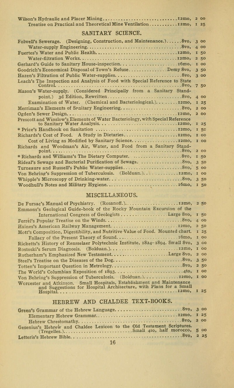 I 25 3 oo 4 oo I 50 2 50 I 00 3 5o 3 00 Treatise on Practical and Theoretical Mine Ventilation . i2mo, SANITARY SCIENCE. Folwell's Sewerage. (Designing, Construction, and Maintenance.) 8vo, Water-supply Engineering '.. .8vo, Fuertes's Water and Public Health nmo, Water-filtration Works i2mo, Gerhard's Guide to Sanitary House-inspection i6mo, Goodrich's Economical Disposal of Town's Refuse Demy 8vo, Hazen's Filtration of Public Water-supplies 8vo, Leach's The Inspection and Analysis of Food with Special Reference to State Control. 8vo, 7 50 Mason's Water-supply. (Considered Principally from a Sanitary Stand- point.) 3d Edition, Rewritten 8vo, Examination of Water. (Chemical and Bacteriological.) i2mo, Merriman's Elements of Spnitary Engineering 8vo, Ogden's Sewer Design i2mo, Prescott and Winslow's Elements of Water Bacteriology, with Special Reference to Sanitary Water Analysis i2mo, * Price's Handbook on Sanitation i2mo, Richards's Cost of Food. A Study in Dietaries i2mo, Cost of Living as Modified by Sanitary Science nmo, Richards and Woodman's Air, Water, and Food from a Sanitary Stand- point 8vo, * Richards and Williams's The Dietary Computer 8vo, Rideal's Sewage and Bacterial Purification of Sewage 8vo, Turneaure and Russell's Public Water-supplies 8vo, Von Behring's Suppression of Tuberculosis. (Bolduan.). . ^ « nmo, Whipple's Microscopy of Drinking-water 8vo, Woodhull's Notes and Military Hygiene i6mo, MISCELLANEOUS. De Fursac's Manual of Psychiatry. (Rosanoff.) i2mo, 2 50 Emmons's Geological Guide-book of the Rocky Mountain Excursion of the International Congress of Geologists Large 8vo, Ferrel's Popular Treatise on the Winds 8vo, Haines's American Railway Management i2mo, Mott's Composition, Digestibility, and Nutritive Value of Food. Mounted chart. Fallacy of the Present Theory of Sound i6mo, Ricketts's History of Rensselaer Polytechnic Institute, 1824-1894. Sirall 8vo, Rostoski's Serum Diagnosis. (Bolduan.) i2mo, Rotherham's Emphasized New Testament Large 8vo, Steel's Treatise on the Diseases of the Dog 8vo, Totten's Important Question in Metrology 8vo, The World's Columbian Exposition of 1893 4to, Von Behring's Suppression of Tuberculosis. (Bolduan.) i2mo, Worcester and Atkinson. Small Hospitals, Establishment and Maintenance and Suggestions for Hospital Architecture, with Plans for a Small Hospital i2mo, 1 25 HEBREW AND CHALDEE TEXT-BOOKS. Green's Grammar of the Hebrew Language 8vo, 3 00 Elementary Hebrew Grammar i2mo, 1 25 Hebrew Chrestomathy 8vo> Gesenius's Hebrew and Chaldee Lexicon to the Old Testament Scriptures. (Tregelles.) Small 410, half morocco, 5 Letteris's Hebrew Bible 8vo» 2 *5 16 4 00 I 25 2 00 2 00 I 25 I 5c I 00 I 00 2 00 I 50 3 50 5 00 1 00 3 50 I 50 1 50 4 OO 2 50 I 25 I OO 3 OO 1 OO 2 OO 3 50 2 50 I OO I 00 2 OO