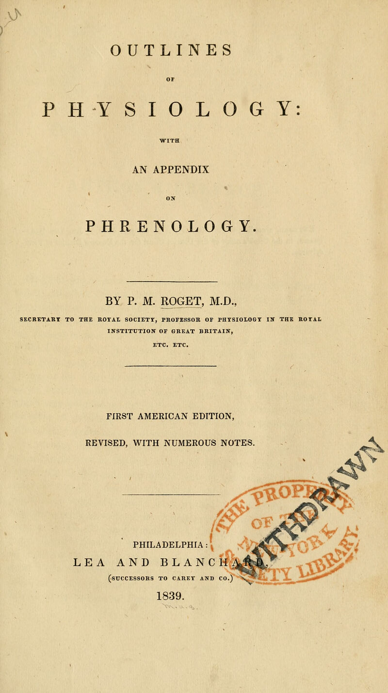 OUTLINES PHYSIOLOGY: AN APPENDIX PHRENOLOGY BY P. M. ROGET, M.D., SKCRETAHT TO THE KOTAI SOCIETY, PHOFESSOR OF PHTSIOLGGT IBT THE ROTAL INSTITUTIOK OF GREAT BRITAIIf, ETC. ETC. FIRST AMERICAN EDITION, REVISED, WITH NUMEROUS NOTES. :<^0P 0 'or PHILADELPHIA 'a' LEA AND BLANC M(^^yL,r ^^1\V>^ (successors to CARET AND CO.)* 1839. lYt^