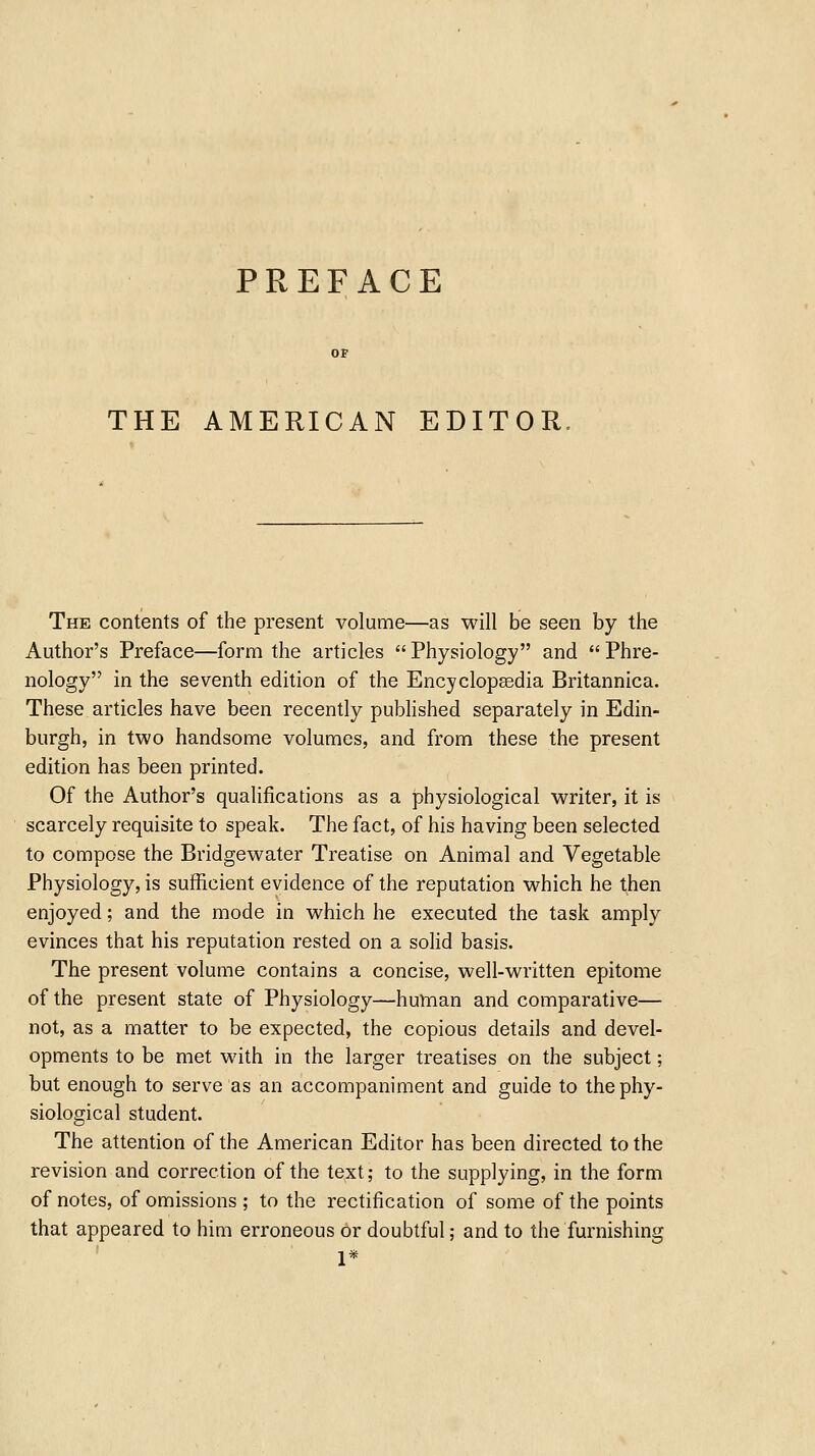 PREFACE THE AMERICAN EDITOR, The contents of the present volume—as will be seen by the Author's Preface—form the articles Physiology and Phre- nology in the seventh edition of the Encyclopaedia Britannica. These articles have been recently pubHshed separately in Edin- burgh, in two handsome volumes, and from these the present edition has been printed. Of the Author's qualifications as a physiological writer, it is scarcely requisite to speak. The fact, of his having been selected to compose the Bridgewater Treatise on Animal and Vegetable Physiology, is sufficient evidence of the reputation which he then enjoyed; and the mode in which he executed the task amply evinces that his reputation rested on a solid basis. The present volume contains a concise, well-written epitome of the present state of Physiology—human and comparative— not, as a matter to be expected, the copious details and devel- opments to be met with in the larger treatises on the subject; but enough to serve as an accompaniment and guide to the phy- siological student. The attention of the American Editor has been directed to the revision and correction of the text; to the supplying, in the form of notes, of omissions ; to the rectification of some of the points that appeared to him erroneous or doubtful; and to the furnishing 1*
