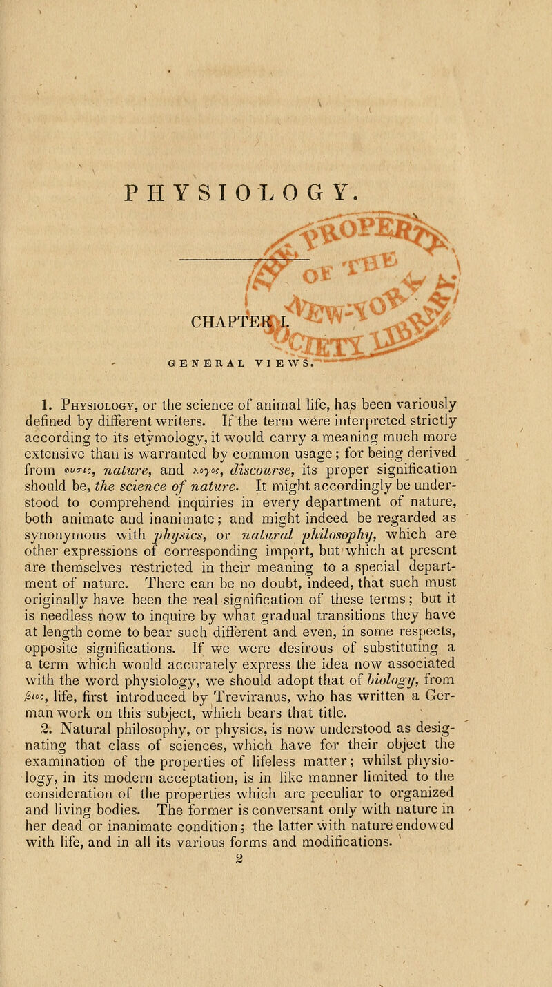 PHYSIOLOGY. j:!!^ \ CHAPTER I GENERAL VIE w^ r* 1. Physiology, or the science of animal life, has been variously defined by different writers. If the term were interpreted strictly according to its etymology, it would carry a meaning much more extensive than is warranted by common usage ; for being derived from ?ua-(f, nature, and Koyai, discourse, its proper signification should be, the science of nature. It might accordingly be under- stood to comprehend inquiries in every department of nature, both animate and inanimate; and might indeed be regarded as synonymous with physics, or natural philosophy, which are othei' expressions of corresponding import, but ^yhich at present are themselves restricted in their meaning to a special depart- ment of nature. There can be no doubt, indeed, that such must originally have been the real signification of these terms; but it is npedless now to inquire by w4iat gradual transitions they have at length come to bear such different and even, in some respects, opposite significations. If we were desirous of substituting a a term which would accurately express the idea now associated with the word physiology, we should adopt that of biology, from /S'of, life, first introduced by Treviranus, who has written a Ger- man work on this subject, which bears that title. 2. Natural philosophy, or physics, is now understood as desig- nating that class of sciences, wliich have for their object the examination of the properties of lifeless matter; whilst physio- logy, in its modern acceptation, is in like manner limited to the consideration of the properties which are peculiar to organized and living bodies. The former is conversant only with nature in her dead or inanimate condition; the latter with nature endowed with life, and in all its various forms and modifications. '