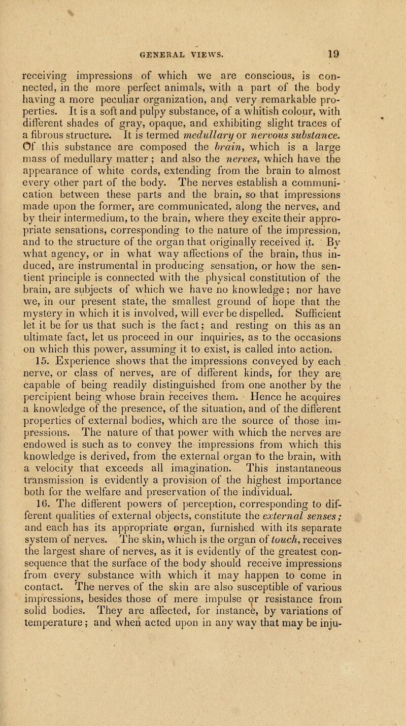 receiving impressions of which we are conscious, is con- nected, in the more perfect animals, with a part of the body having a more pecuhar organization, and very remarkable pro- perties. It is a soft and pulpy substance, of a whitish colour, with different shades of gray, opaque, and exhibiting slight traces of a fibrous structure. It is termed medullary or nervous substance. Of this substance are composed the hrain, which is a large mass of medullary matter; and also the nerves, which have the appearance of white cords, extending from the brain to almost every other part of the body. The nerves establish a communi- • cation between these parts and the brain, so that impressions made upon the former, are communicated, along the nerves, and by their intermedium, to the brain, where they excite their appro- priate sensations, corresponding to the nature of the impression, and to the structure of the organ that originally received it. By what agency, or in what way affections of the brain, thus in- duced, are instrumental in producing sensation, or how the sen- tient principle is connected with the physical constitution of the brain, are subjects of which we have no knowledge; nor have we, in our present state, the smallest ground of hope that the mystery in which it is involved, will ever be dispelled. Sufficient let it be for us that such is the fact; and resting on this as an ultimate fact, let us proceed in our inquiries, as to the occasions on w^hich this power, assuming it to exist, is called into action. 15. Experience shows that the impressions conveyed by each . nerve, or class of nerves, are of different kinds, for they are capable of being readily distinguished from one another by the percipient being whose brain receives them. Hence he acquires a knowledge of the presence, of the situation, and of the different properties of external bodies, which are the source of those im- pressions. The nature of that power with which the nerves are endowed is such as to convey the impressions from which this knowledge is derived, from the external organ to the brain, with a velocity that exceeds all imagination. This instantaneous transmission is evidently a provision of the highest importance both for the welfare and preservation of the individual. 16. The different powers of perception, corresponding to dif- ferent qualities of external objects, constitute the external senses; and each has its appropriate organ, furnished with its separate system of nerves. The skin, which is the organ of touch, receives the largest share of nerves, as it is evidently of the greatest con- sequence that the surface of the body should receive impressions from every substance with which it may happen to come in contact. The nerves, of the skin are also susceptible of various impressions, besides those of mere impulse or resistance from solid bodies. They are affected, for instance, by variations of temperature; and when acted upon in any way that may be inju-