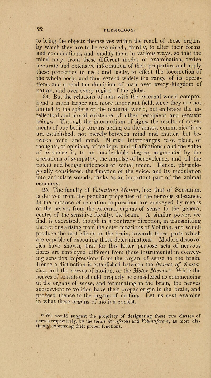 to bring the objects themselves within the reach of chose organs by which they are to be exannined; thirdly, to alter their forms and combinations, and modify them in various ways, so that the mind may, from these different modes of examination, derive accurate and extensive information of their properties, and apply these properties to use; and lastly, to effect the locomotion of the whole body, and thus extend widely the range of its opera- tions, and spread the dominion of man over every kingdom of nature, and over every region of the globe. 24. But the relations of man with the external world compre- hend a much larger and more important field, since they are not limited to the sphere of the material world, but embrace the in- tellectual and moral existence of other percipient and sentient beings. Through the intermedium of signs, the results of move- ments of our bodily organs acting on the senses, communications are established, not merely between mind and matter, but be- tween mind and mind. Mutual interchanges take place, of thoughts, of opinions, of feelings, and of affections ; and the value of existence is, to an incalculable degree, augmented by the operations of sympathy, the impulse of benevolence, and all the potent and benign influences of social^ union. Hence, physiolo- gically considered, the function of the voice, and its modulation into articulate sounds, ranks as an important part of the animal economy. 25. The faculty of Voluntary Motion, like that of Sensation, is derived from the peculiar properties of the nervous substance. In the instance of sensation impressions are conveyed by means of the nerves from the external organs of sense to the general centre of the sensitive faculty, the brain. A similar power, we find, is exercised, though in a contrary direction, in transmitting the actions arising from the determinations of Volition, and which produce the first effects on the brain, towards those parts which are capable of executing these determinations. Modern discove- ries have shown, that for this latter purpose sets c)f nervous fibres are employed different from those instrumental in convey- ing sensitive impressions from the organ of sense to the brain. Hence a distinction is established between the Nerves of Sensa- tion, and the nerves of motion, or the Motor Nerves.^ While the nerves of sensation should properly be considered as commencing at the organs of sense, and terminating in the brain, the nerves subservient to volition have their proper origin in the brain, and proceed thence to the organs of motion. Let us next examine in what these organs of motion consist. * We would suggest the propriety of designating these two classes of nerves respectively, by the terms Sensiferous and Voluntiferous, as more dis- tinctly expressing their proper functions.