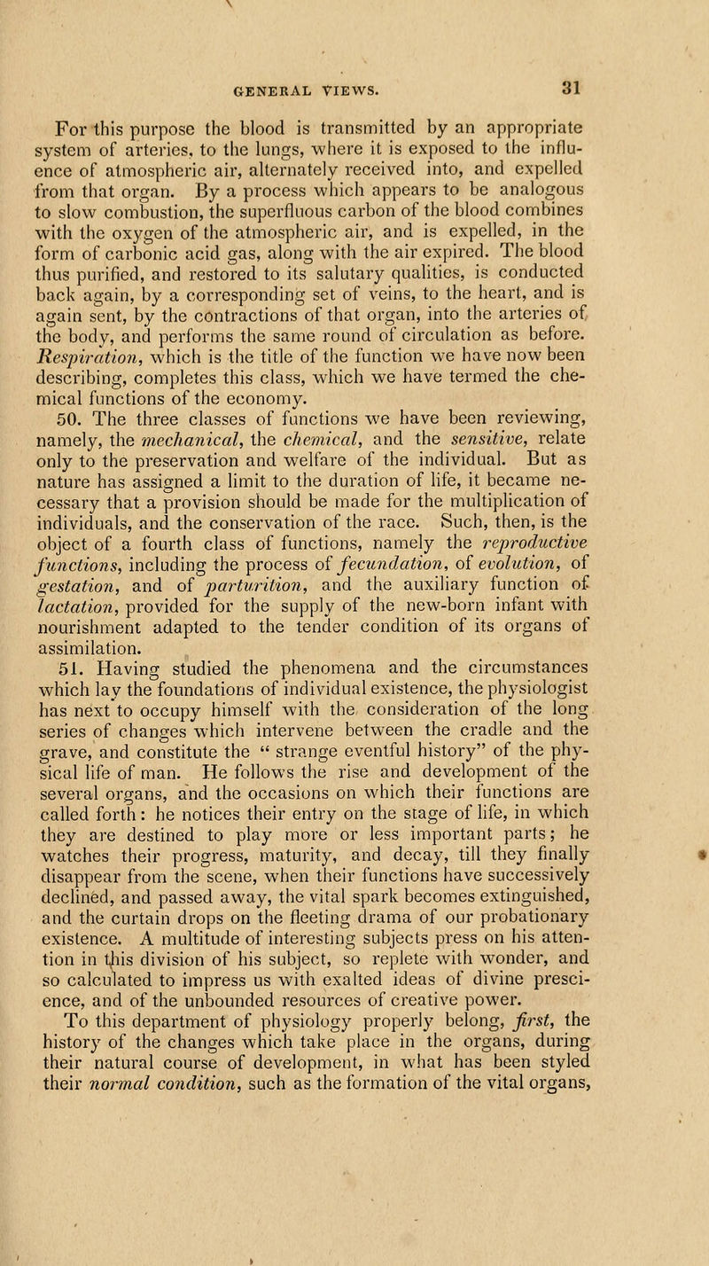 For this purpose the blood is transmitted by an appropriate system of arteries, to the lungs, where it is exposed to the influ- ence of atmospheric air, alternately received into, and expelled •from that organ. By a process which appears to be analogous to slow combustion, the superfluous carbon of the blood combines with the oxygen of the atmospheric air, and is expelled, in the form of carbonic acid gas, along with the air expired. The blood thus purified, and restored to its salutary qualities, is conducted back again, by a corresponding set of veins, to the heart, and is again sent, by the contractions of that organ, into the arteries of, the body, and performs the same round of circulation as before. Respiration, which is the title of the function we have now been describing, completes this class, which we have termed the che- mical functions of the economy. 50. The three classes of functions we have been reviewing, namely, the mechanical, the chemical, and the sensitive, relate only to the preservation and welfare of the individual. But as nature has assigned a limit to the duration of Hfe, it became ne- cessary that a provision should be made for the multiplication of individuals, and the conservation of the race. Such, then, is the object of a fourth class of functions, namely the reproductive functions, including the process oi fecundation, of evolution, of gestation, and of parturition, and the auxiliary function of lactation, provided for the supply of the new-born infant with nourishment adapted to the tender condition of its organs of assimilation. 51. Having studied the phenomena and the circumstances which lay the foundations of individual existence, the physiologist has next to occupy himself with the consideration of the long series of changes which intervene between the cradle and the grave, and constitute the  strange eventful history of the phy- sical life of man. He follows the rise and development of the several organs, and the occasions on which their functions are called forth: he notices their entry on the stage of life, in which they are destined to play more or less important parts; he watches their progress, maturity, and decay, till they finally disappear from the scene, when their functions have successively declinfed, and passed away, the vital spark becomes extinguished, and the curtain drops on the fleeting drama of our probationary existence. A multitude of interesting subjects press on his atten- tion in tjiis division of his subject, so replete with wonder, and so calculated to impress us with exalted ideas of divine presci- ence, and of the unbounded resources of creative power. To this department of physiology properly belong, first, the history of the changes which take place in the organs, during their natural course of development, in what has been styled their normal condition, such as the formation of the vital organs,