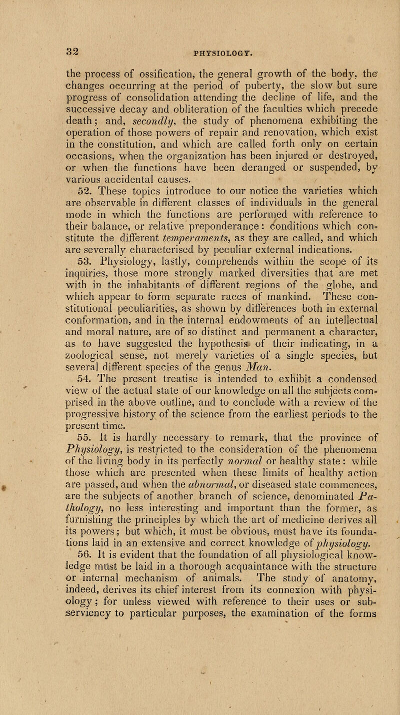 the process of ossification, the general growth of the body, the changes occurring at the period of puberty, the slow but sure progress of consolidation attending the decline of life, and the successive decay and obliteration of the faculties which precede death; and, secondly, the study of phenomena exhibiting the operation of those powers of repair and renovation, which exist in the constitution, and which are called forth only on certain occasions, when the organization has been injured or destroyed, or when the functions have been deranged or suspended, by various accidental causes. 52. These topics introduce to our notice the varieties which are observable in different classes of individuals in the general mode in which the functions are performed with reference to their balance, or relative preponderance: conditions which con- stitute the different temperaments, as they are called, and which are severally characterised by peculiar external indications. 53. Physiology, lastly, comprehends within the scope of its inquiries, those more strongly marked diversities that are met with in the inhabitants of different regions of the globe, and which appear to form separate races of mankind. These con- stitutional peculiarities, as shown by diffei-ences both in external conformation, and in the internal endowments of an intellectual and moral nature, are of so distinct and permanent a character, as to have suggested the hypothesis;, of their indicating, in a zoological sense, not merely varieties of a single species, but several different species of the genus Man. 54. The present treatise is intended to exhibit a condensed viqw of the actual state of our knowledge on all the subjects com- prised in the above outline, and to conclude with a review of the progressive history of the science from the earliest periods to the present time. 55. It is hardly necessary to remark, that the province of Physiology, is restricted to the consideration of the phenomena of the living body in its perfectly normal or healthy state: while those which are presented when these hmits of healthy action are passed, and when the abnormal, or diseased state commences, are the subjects of another branch of science, denominated Pa- thology, no less interesting and important than the former, as furnishing the principles by which the art of medicine derives all its powers; but which, it must be obvious, must have its founda- tions laid in an extensive and correct knowledge oiphysiology. 56. It is evident that the foundation of all physiological know- ledge must be laid in a thorough acquaintance with the structure or internal mechanism of animals. The study of anatomy, indeed, derives its chief interest from its connexion with physi- ology ; for unless viewed with reference to their uses or sub- serviency to particular purposes, the examination of the forms
