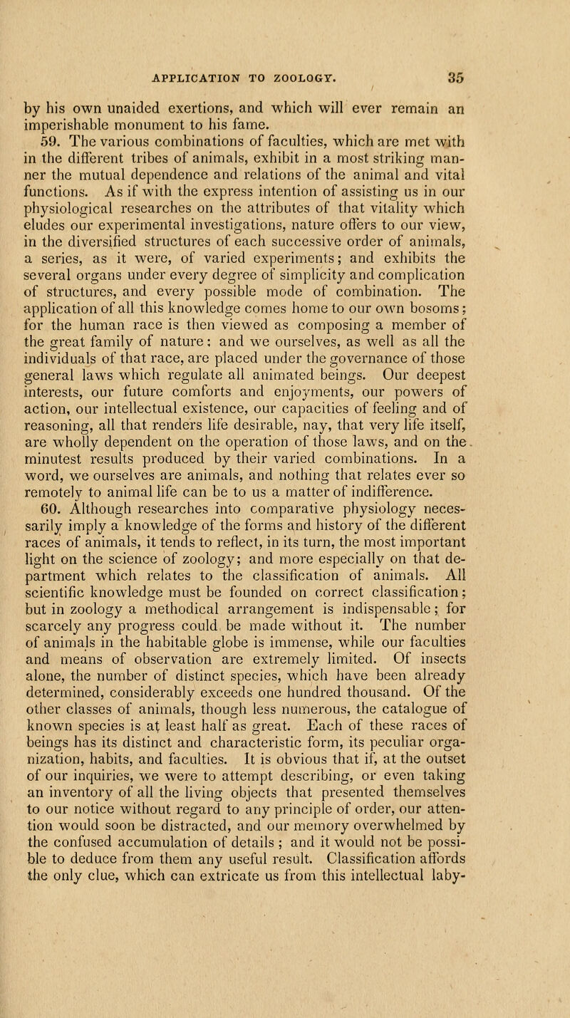 by his own unaided exertions, and which will ever remain an imperishable monument to his fame. 59. The various combinations of faculties, which are met with in the different tribes of animals, exhibit in a most striking man- ner the mutual dependence and relations of the animal and vital functions. As if with the express intention of assisting us in our physiological researches on the attributes of that vitality which eludes our experimental investigations, nature offers to our view, in the diversified structures of each successive order of animals, a series, as it were, of varied experiments; and exhibits the several organs under every degree of simphcity and complication of structures, and every possible mode of combination. The application of all this knowledge comes home to our own bosoms; for the human race is then viewed as composing a member of the great family of nature: and we ourselves, as well as all the individuals of that race, are placed under the governance of those general laws which regulate all animated beings. Our deepest interests, our future comforts and enjoyments, our powers of action, our intellectual existence, our capacities of feeling and of reasoning, all that renders life desirable, nay, that very life itself, are wholly dependent on the operation of those laws, and on the. minutest results produced by their varied combinations. In a word, we ourselves are animals, and nothing that relates ever so remotely to animal life can be to us a matter of indifference. 60. Although researches into comparative physiology neces- sarily imply a knowledge of the forms and history of the different races of animals, it tends to reffect, in its turn, the most important light on the science of zoology; and more especially on that de- partment which relates to the classification of animals. All scientific knowledge must be founded on correct classification; but in zoology a methodical arrangement is indispensable; for scarcely any progress could be made without it. The number of animals in the habitable globe is immense, while our faculties and means of observation are extremely limited. Of insects alone, the number of distinct species, which have been already determined, considerably exceeds one hundred thousand. Of the other classes of animals, though less numerous, the catalogue of known species is af least half as great. Each of these races of beings has its distinct and characteristic form, its peculiar orga- nization, habits, and faculties. It is obvious that if, at the outset of our inquiries, we were to attempt describing, or even taking an inventory of all the living objects that presented themselves to our notice without regard to any principle of order, our atten- tion would soon be distracted, and our memory overwhelmed by the confused accumulation of details ; and it would not be possi- ble to deduce from them any useful result. Classification affords the only clue, which can extricate us from this intellectual laby-
