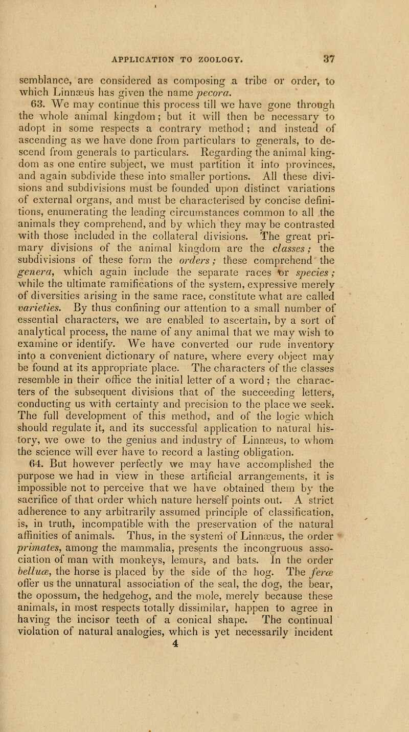 semblance, are considered as composing a tribe or order, to which Linna3us has given the name/>ecora. 63. We may continue this process till we have gone through the whole animal kingdom; but it will then be necessary to adopt in some respects a contrary method; and instead of ascending as we have done from particulars to generals, to de- scend from generals to particulars. Reo;ardin2[ the animal kincr- dom as one entire suoject, we must partition it into provinces, and again subdivide these into smaller portions. All these divi- sions and subdivisions must be founded upon distinct variations of external organs, and must be characterised by concise defini- tions, enumerating the leading circumstances common to all the animals they comprehend, and by which they may be contrasted with those included in the collateral divisions. The great pri- mary divisions of the animal kingdom are the classes; the subdivisions of these form the orders; these comprehend the genera, which again include the separate races t)r species; while the ultimate ramifications of the system, expressive merely of diversities arising in the same race, constitute what are called varieties. By thus confining our attention to a small number of essential characters, we are enabled to ascertain, by a sort of analytical process, the name of any animal that we may wish to examine or identify. We have converted our rude inventory into a convenient dictionary of nature, where every object may be found at its appropriate place. The characters of the classes resemble in their office the initial letter of a word; the charac- ters of the subsequent divisions that of the succeeding letters, conducting us with certainty and precision to the place we seek. The full development of this method, and of the logic which should regulate it, and its successful application to natural his- tory, we owe to the genius and industry of Linnasus, to whom the science will ever have to record a lasting obligation. 64. But however perfectly we may have accomplished the purpose we had in view in these artificial arrangements, it is impossible not to perceive that we have obtained them by the sacrifice of that order which nature herself points out. A strict adherence to any arbitrarily assumed principle of classification, is, in truth, incompatible with the preservation of the natural affinities of animals. Thus, in the system of Linn;cus, the order primates, among the mammalia, presents the incongruous asso- ciation of man with monkeys, lemurs, and bats. In the order bellucs, the horse is placed by the side of the hog. The ferce offer us the unnatural association of the seal, the dog, the bear, the opossum, the hedgehog, and the mole, merely because these animals, in most respects totally dissimilar, happen to agree in having the incisor teeth of a conical shape. The continual violation of natural analogies, which is yet necessarily incident 4