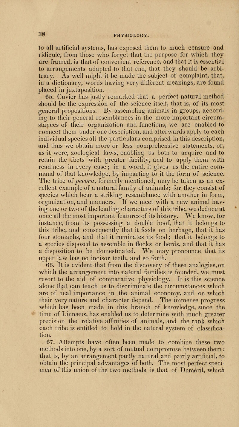 to all artificial systems, has exposed them to much censure and ridicule, from those who forget that the purpose for which they are framed, is that of convenient reference, and that it is essential to arrangements adapted to that end, that they should be arbi- trary. As well might it be made the subject of complaint, that, in a dictionary, w^ords having very different m,eanings, are found placed in juxtaposition. 65. Cuvier has justly remarked that a perfect natural method should be the expression of the science itself, that is, of its most general propositions. By assembling animals in groups, accord- ing to their general resemblances in the more important circum- stances of their organization and functions, we are enabled to connect them under one description, and afterwards apply to each individual species ail the particulars comprised in this description, and thus we obtain more or less comprehensive statements, or, as it were, zoological laws, enabling us both to acquire and to retain the facts wuth greater facility, and to apply them with readiness in every case ; in a word, it gives us the entire com- mand of that knowledge, by imparting to it the form of science. The tribe oipecora, formerly mentioned, may be taken as an ex- cellent example of a natural family of animals; for they consist of species which bear a striking resemblance with another in form, organization, and manners. If we meet with a new animal hav- ing one or two of the leading characters of this tribe, we deduce at once all the most important features of its history. We know, for instance, from its possessing a double hoof, that it belongs to this tribe, and consequently that it feeds on herbage, that it has four stomachs, and that it ruminates its food; that it belongs to a species disposed to assemble in flocks or herds, and that it has a disposition to be domesticated. We may pronounce that its upper jaw has no incisor teeth, and so forth. 66. It is evident that from the discovery of these analogies, on which the arrangement into nat-ural families is founded, we must resort to the aid of comparative physiology. It is this science alone that can teach us to discriminate the circumstances which are of real importance in the animal economy, and on which their very nature and character depend. The immense progress which has been made in this branch of knowledge, since the lime of Linnaeus, has enabled us to determine with much greater precision the relative affinities of animals, and the rank which each tribe is entitled to hold in the natural system of classifica- tion. 67. Attempts have often been made to combine these two methods into one, by a sort of mutual compromise between them ; that is, by an arrangement partly natural, and partly artificial, to obtain the principal advantages of both. The most perfect speci- men of this union of the two methods is that of Dumeril, which