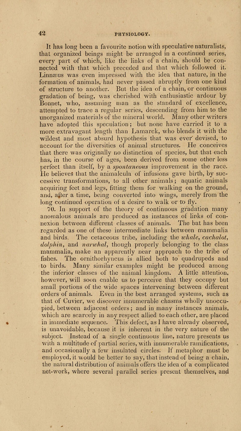It has long been a favourite notion with speculative naturalists, that organized beings might be arranged in a continued series, every part of which, like the links of a chain, should be con- nected with that which preceded and that which followed it. Linneeus was even impressed with the idea that nature, in the formation of animals, had never passed abruptly from one kind of structure to another. But the idea of a chain, or continuous gradation of being, was cherished with enthusiastic ardour by Bonnet, who, assuming man as the standard of excellence, attempted to trace a regular series, descending from him to the unorganized materials of the mineral world. Many other writers have adopted this speculation; but none have carried it to a more extravagant length than Lamarck, who blends it with the wildest and most absurd hypothesis that was ever' devised, to account for the diversities of animal structures. He conceives that there was originally no distinction of species, but that each has, in the course of ages, been derived from some other less perfect than itself, by a spontaneous improvement in the race. He believes that the animalcula of infusions gave birth, by suc- cessive transformations, to all other animals; aquatic animals acquiring feet and legs, fitting them for walking on the ground, and, after a time, being converted into wings, merely from the long continued operation of a desire to walk or to fly. 70. In support of the theory of continuous gradation many anomalous animals are produced as instances of links of con- nexion between different classes of animals. The bat has been regarded as one of these intermediate links between mammalia and birds. The cetaceous tribe, including the wliale, cachalot, dolphin, and narwhal, though properly belonging to the class mammalia, make an apparently near approach to the tribe of fishes. The ornithorhyncus is allied both to quadrupeds and to birds. Many similar examples might be produced among the inferior classes of the animal kingdom. A little attention, however, will soon enable us to perceive that they occupy but small portions of the wide spaces intervening between different orders of animals. Even in the best arranged systems, such as that of Cuvier, we discover innumerable chasms wholly unoccu- pied, between adjacent orders; and in many instances animals, which are scarcely in any respect allied to each other, are placed in immediate sequence. This defect, as I have already observed, is unavoidable, because it is inherent in the very nature of the subject. Instead of a single continuous line, nature presents us with a multitude of partial series, with innumerable ramifications, and occasionally a few insulated circles. If metaphor must be employed, it would be better to say, that instead of being a chain, the natural distribution of animals ofi^ers the idea of a complicated net-work, where several parallel series present themselves, and