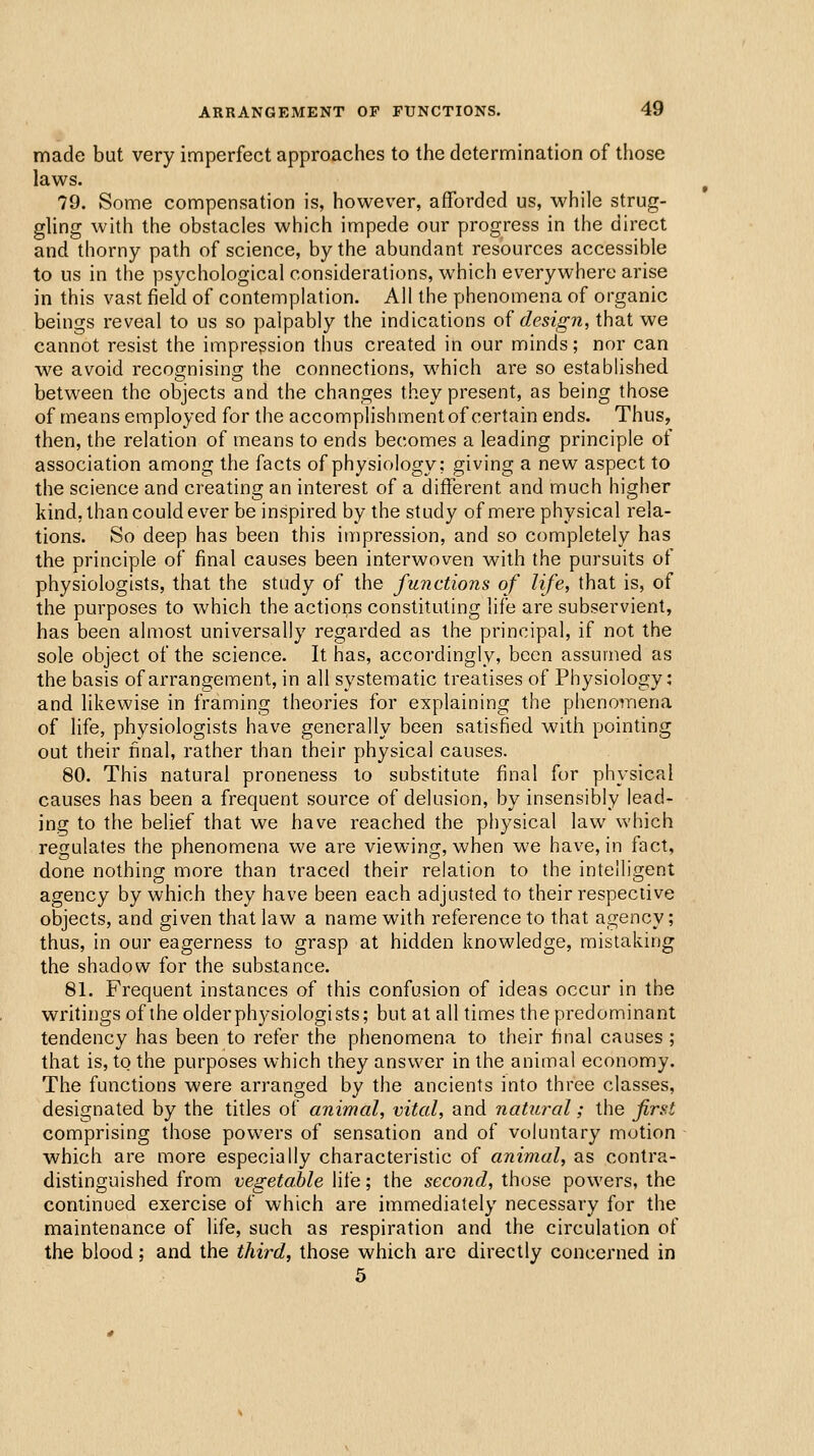 made but very imperfect approaches to the determination of those laws. 79. Some compensation is, however, afforded us, while strug- gling with the obstacles which impede our progress in the direct and thorny path of science, by the abundant resources accessible to us in the psychological considerations, which everywhere arise in this vast field of contemplation. All the phenomena of organic beings reveal to us so palpably the indications oi design, that we cannot resist the impression thus created in our minds; nor can we avoid recognising the connections, which are so established between the objects and the changes they present, as being those of means employed for the accomplishment of certain ends. Thus, then, the relation of means to ends becomes a leading principle of association among the facts of physiology: giving a new aspect to the science and creating an interest of a different and much higher kind, than could ever be inspired by the study of mere physical rela- tions. So deep has been this impression, and so completely has the principle of final causes been interwoven with the pursuits of physiologists, that the study of the functions of life, that is, of the purposes to which the actions constituting life are subservient, has been almost universally regarded as the principal, if not the sole object of the science. It has, accordingly, been assumed as the basis of arrangement, in all systematic treatises of Physiology: and likewise in framing theories for explaining the phenomena of life, physiologists have generally been satisfied with pointing out their final, rather than their physical causes. 80. This natural proneness to substitute final for physical causes has been a frequent source of delusion, by insensibly lead- ing to the belief that we have reached the physical law which regulates the phenomena we are viewing, when we have, in fact, done nothing more than traced their relation to the intelligent agency by which they have been each adjusted to their respective objects, and given that law a name with reference to that agency; thus, in our eagerness to grasp at hidden knowledge, mistaking the shadow for the substance, 81. Frequent instances of this confusion of ideas occur in the writings of the older physiologists; but at all times the predominant tendency has been to refer the phenomena to their final causes ; that is, to the purposes which they answer in the animal economy. The functions were arranged by the ancients into three classes, designated by the titles of animal, vital, and natural; the first comprising those powers of sensation and of voluntary motion ■ which are more especially characteristic of animal, as contra- distinguished from vegetable life; the second, those powers, the coniinued exercise of which are immediately necessary for the maintenance of life, such as respiration and the circulation of the blood; and the third, those which are directly concerned in 5