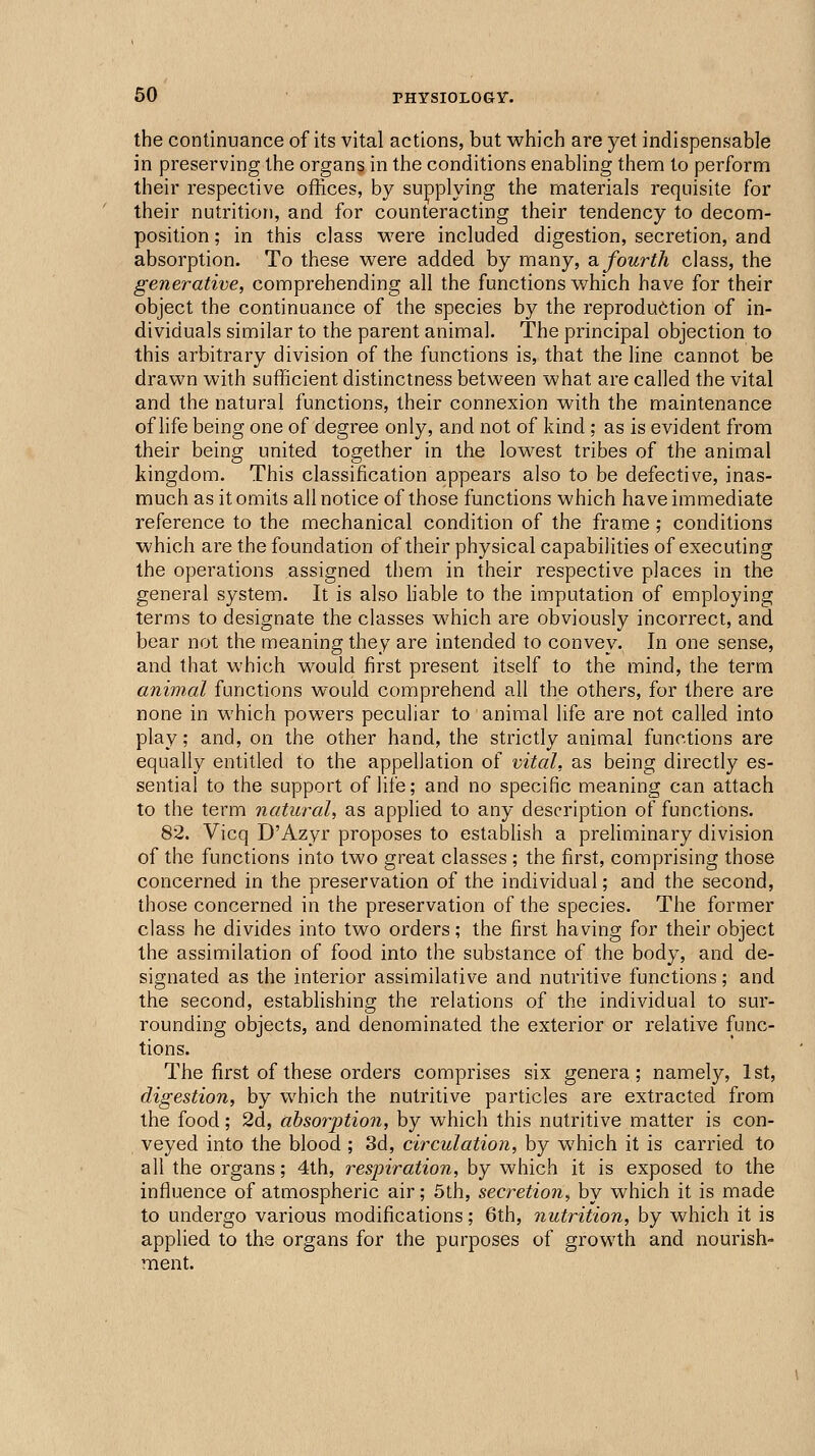 the continuance of its vital actions, but which are yet indispensable in preserving the organs in the conditions enabling them to perform their respective ofKces, by supplying the materials requisite for their nutrition, and for counteracting their tendency to decom- position ; in this class were included digestion, secretion, and absorption. To these were added by many, o. fourth class, the generative, comprehending all the functions which have for their object the continuance of the species by the reproduction of in- dividuals similar to the parent animal. The principal objection to this arbitrary division of the functions is, that the line cannot be drawn with sufficient distinctness between what are called the vital and the natural functions, their connexion with the maintenance of life being one of degree only, and not of kind ; as is evident from their being united together in the lowest tribes of the animal kingdom. This classification appears also to be defective, inas- much as it omits all notice of those functions which have immediate reference to the mechanical condition of the frame ; conditions which are the foundation of their physical capabilities of executing the operations assigned them in their respective places in the general system. It is also liable to the imputation of employing terms to designate the classes which are obviously incorrect, and bear not the meaning they are intended to convey. In one sense, and that which would first present itself to the mind, the term animal functions would comprehend all the others, for there are none in which powers peculiar to animal life are not called into play; and, on the other hand, the strictly animal functions are equally entitled to the appellation of vital, as being directly es- sential to the support of life; and no specific meaning can attach to the term natural, as applied to any description of functions. 82. Vicq D'Azyr proposes to estabhsh a preliminary division of the functions into two great classes ; the first, comprising those concerned in the preservation of the individual; and the second, those concerned in the preservation of the species. The former class he divides into two orders; the first having for their object the assimilation of food into the substance of the body, and de- signated as the interior assimilative and nutritive functions; and the second, establishing the relations of the individual to sur- rounding objects, and denominated the exterior or relative func- tions. The first of these orders comprises six genera; namely, 1st, digestion, by which the nutritive particles are extracted from the food; 2d, absorption, by which this nutritive matter is con- veyed into the blood ; 3d, circulation, by which it is carried to all the organs; 4th, respiration, by which it is exposed to the influence of atmospheric air; 5th, secretion, by which it is made to undergo various modifications; 6th, nutrition, by which it is applied to the organs for the purposes of growth and nourish- ment.
