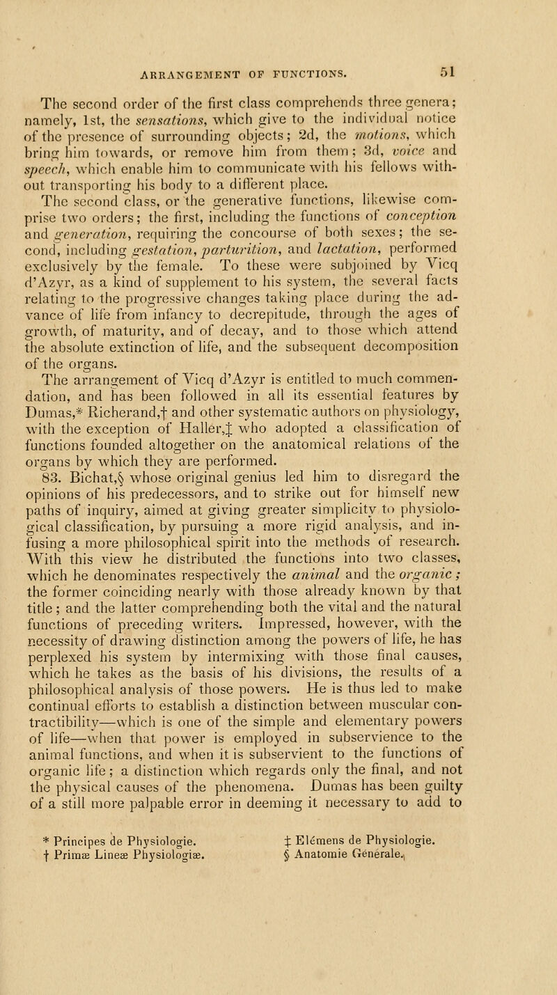 The second order of the first class comprehends three genera; namely, 1st, the sensations, which give to the individual notice of the presence of surrounding objects; 2d, the motions, which bring him towards, or remove him from them ; 3d, voice and speech, which enable him to communicate with his fellows with- out transporting his body to a diflerent place. The second class, or the generative functions, likewise com- prise two orders; the first, including the functions of conception diXid generation, recimnng \he concourse of both sexes; the se- cond, \nc\\yA'mg gestation, parturition, and lactation, performed exclusively by the female. To these were subjoined by Vicq d'Azyr, as a kind of supplement to his system, the several facts relating to the progressive changes taking place during the ad- vance of life from infancy to decrepitude, through the ages of growth, of maturity, and of decay, and to those which attend the absolute extinction of life, and the subsequent decomposition of the organs. The arrangement of Vicq d'Azyr is entitled to much commen- dation, and has been followed in all its essential features by Dumas,* Richerand,-|- and other systematic authors on physiology, with the exception of Haller^J who adopted a classification of functions founded altogether on the anatomical relations of the organs by which they are performed. 83. Bichat,§ whose original genius led him to disregard the opinions of his predecessors, and to strike out for himself new paths of inquiry, aimed at giving greater simplicity to physiolo- gical classification, by pursuing a more rigid analysis, and in- fusing a more philosophical spirit into tlie methods of research. With this view he distributed the functions into two classes, which he denominates respectively the animal and the organic; the former coinciding nearly with those already known by that title; and the latter comprehending both the vital and the natural functions of preceding writers. Impressed, however, with the necessity of drawing distinction among the powers of life, he has perplexed his system by intermixing with those final causes, which he takes as the basis of his divisions, the results of a philosophical analysis of those powers. He is thus led to make continual eftbrts to establish a distinction between muscular con- tractibility—which is one of the simple and elementary powers of life—when that power is employed in subservience to the animal functions, and when it is subservient to the functions of organic life; a distinction which regards only the final, and not the physical causes of the phenomena. Dumas has been guilty of a still more palpable error in deeming it necessary to add to * Principes de Physiologie. X Elemens de Physiologie. f Primffi Lineee Physiologiae. § Anatomie Generale.,