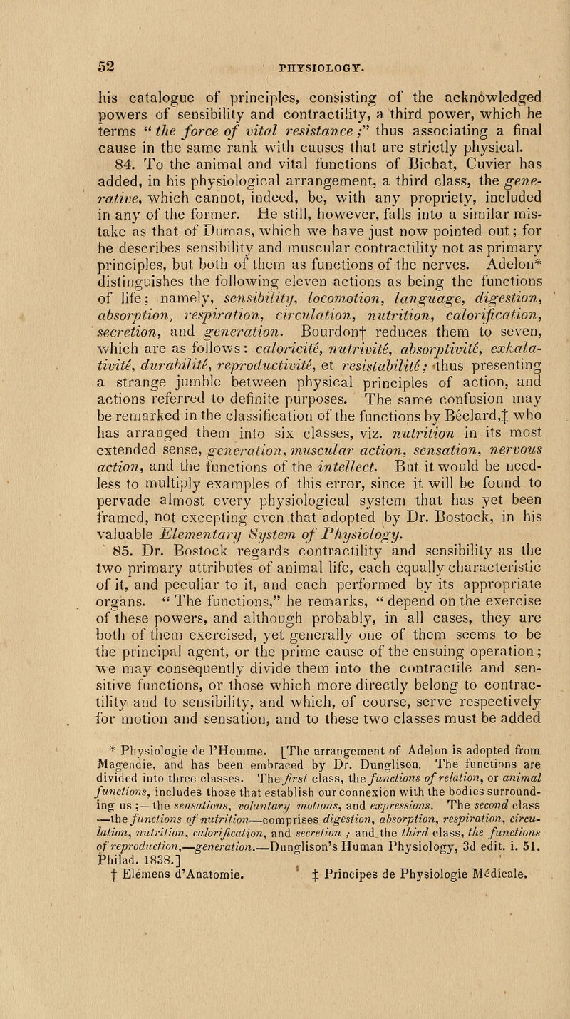 his catalogue of principles, consisting of the acknowledged powers of sensibility and contractility, a third power, which he terms  the force of vital resistance; thus associating a final cause in the same rank with causes that are strictly physical. 84. To the animal and vital functions of Bichat, Cuvier has added, in his physiological arrangement, a third class, the gene- rative, which cannot, indeed, be, with any propriety, included in any of the former. He still, however, falls into a similar mis- take as that of Dumas, which we have just now pointed out; for he describes sensibiUty and muscular contractility not as primary principles, but both of them as functions of the nerves. Adelon* distinguishes the following eleven actions as being the functions of life; namely, sensibility, locomotion, language, digestion, absorption, respiration, circulation, nutrition, calorification, secretion, and generation. Bourdonf reduces them to seven, which are as follows: caloricit^, nutrivit^, absorptiviti, exkala- tivite, durabilite, reproductivite, et resistabilit^; -thus presenting a strange jumble between physical principles of action, and actions referred to definite purposes. The same confusion may be remarked in the classification of the functions by Bec]ard,J who has arranged them into six classes, viz. nutrition in its most extended sense, generation, muscular action, sensation, nervous action, and the functions of the intellect. But it would be need- less to multiply examples of this error, since it will be found to pervade almost every physiological system that has yet been framed, not excepting even that adopted by Dr. Bostock, in his valuable Elementary System of Physiology. 85. Dr. Bostock regards contractility and sensibility as the two primary attributes of animal life, each equally characteristic of it, and peculiar to it, and each performed by its appropriate organs.  The functions, he remarks,  depend on the exercise of these powers, and although probably, in all cases, they are both of them exercised, yet generally one of them seems to be the principal agent, or the prime cause of the ensuing operation; we may consequently divide them into the contractile and sen- sitive functions, or those which more directly belong to contrac- tility and to sensibility, and which, of course, serve respectively for motion and sensation, and to these two classes must be added * Physiologie de I'Homme. [The arrangement of Adelon is adopted from Magendie, and has been embraced by Dr. Dunglison. The functions are divided into three classes. 'Vhe first class, X\\e functions of relation, or animal functions, includes those that establish our connexion with the bodies surround- ing us ;—the sensations, voluntary motions, and expressions. The second class —\he functions of nutrition—comprises digestioii, absorption, respiration, circu- lation, nutrition, calorification, and secretion ,- and the third class, the functions of reproduxtion,—generation.—Duno-lison's Human Physiology, 3d edit. i. 51. Philad. 1838.] f Elemens d'Anatomie. X Pnncipes de Physiologie Medicale.