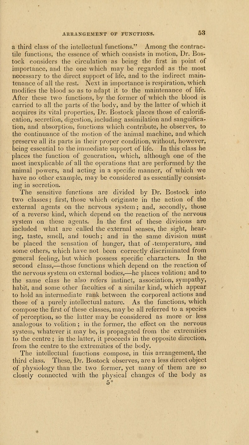 a third class of the intellectual functions. Anaong the contrac- tile functions, the essence of which consists in motion, Dr. Bos- tock considers the circulation as being the first in point of importance, and the one which may be regarded as the most necessary to the direct support of life, and to the indirect main- tenance of all the rest. Next in importance is respiration, which modifies the blood so as to adapt it to the maintenance of life. After these two functions, by the former of which the blood is carried to all the parts of the body, and by the latter of which it acquires its vital properties, Dr. Bostock places those of calorifi- cation, secretion, digestion, including assimilation and sanguifica- tion, and absorption, functions which contribute, he observes, to the continuance of the motion of the animal machine, and which preserve all its parts in their proper condition, without, however, being essential to the immediate support of life. In this class he places the function of generation, which, although one of the most inexplicable of all the operations that are performed by the animal powers, and acting in a specific manner, of which we have no other example, may be considered as essentially consist- ing in secretion. The sensitive functions are divided by Dr. Bostock into two classes; first, those which originate in the action of the external agents on the nervous system; and, secondly, those of a reverse kind, which depend on the reaction of the nervous system on these agents. In the first of these divisions are included what are called the external senses, the sight, hear- ing, taste, smell, and touch; and in the same division must be placed the sensation of hunger, that of -temperature, and some others, which have not been correctly discriminated from general feeling, but which possess specific characters. In the second class,—those functions which depend on the reaction of the nervous system on external bodies,—he places volition; and to the same class he also relers instinct, association, sympathy, habit, and some other faculties of a similar kind, which appear to hold an intermediate rank between the corporeal actions and those of a purely intellectual nature. As the functions, which compose the first of these classes, may be all referred to a species of perception, so the latter may be considered as more or less analogous to volition; in the former, the effect on the nervous system, whatever it may be, is propagated from the extremities to the centre ; in the latter, it proceeds in the opposite direction, from the centre to the extremities of the body. The intellectual functions compose, in this arrangement, the third class. These, Dr. Bostock observes, are a less direct object of physiology than the two former, yet many of them are so closely connected with the physical changes of the body as 5*