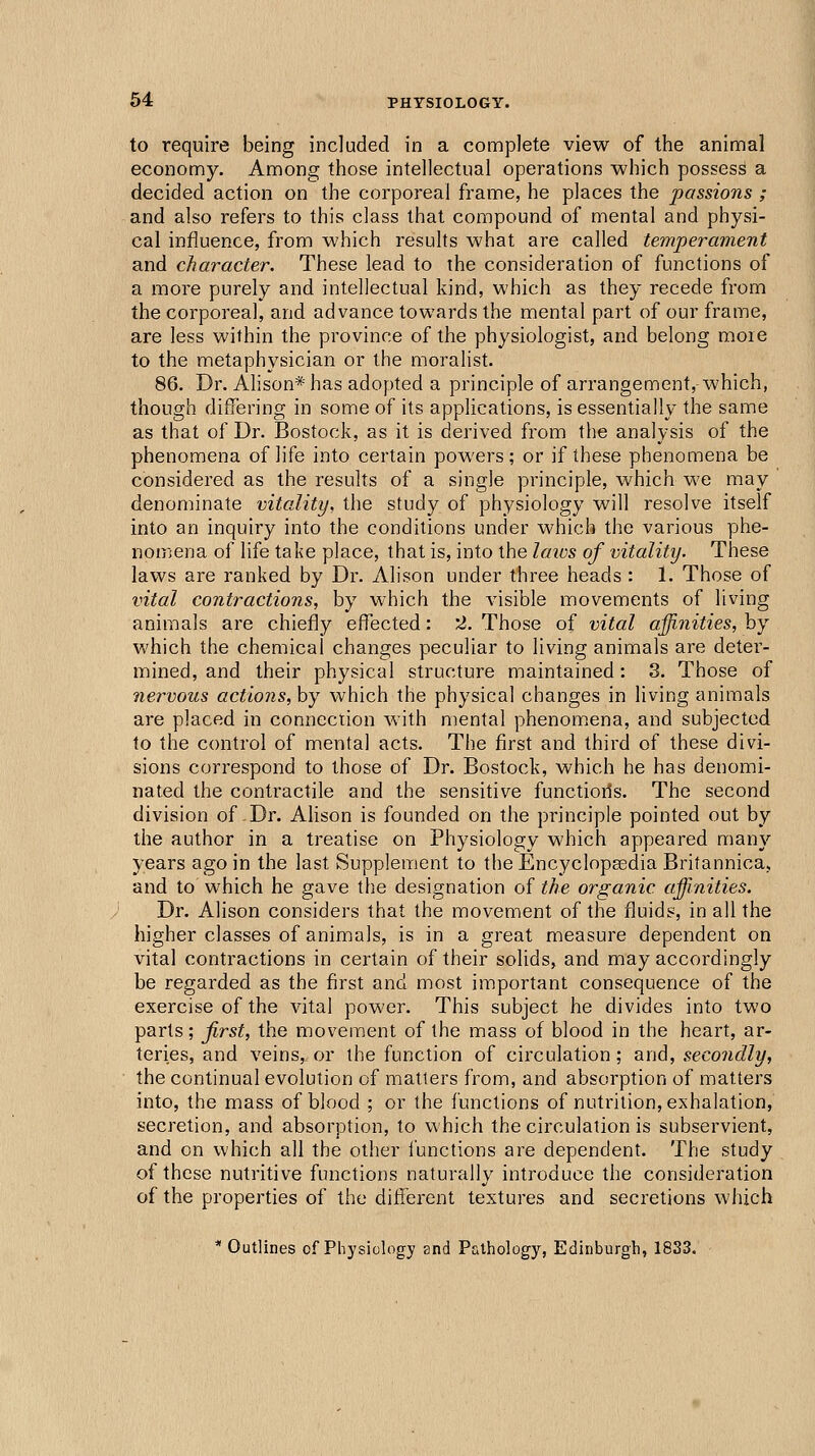 to require being included in a complete view of the animal economy. Among those intellectual operations which possess a decided action on the corporeal frame, he places the passions ; and also refers to this class that compound of mental and physi- cal influence, from which results what are called temperament and character. These lead to the consideration of functions of a more purely and intellectual kind, which as they recede from the corporeal, and advance towards the mental part of our frame, are less within the province of the physiologist, and belong moie to the metaphysician or the moralist. 86. Dr. Alison* has adopted a principle of arrangement, which, though differing in some of its applications, is essentially the same as that of Dr. Bostock, as it is derived from the analysis of the phenomena of life into certain powers; or if these phenomena be considered as the results of a single principle, which we may denominate vitality, the study of physiology will resolve itself into an inquiry into the conditions under which the various phe- nomena of life take place, that is, into the laios of vitality. These laws are ranked by Dr. Alison under three heads : 1. Those of vital contractions, by which the visible movements of living animals are chiefly effected: '2. Those of vital affinities, by which the chemical changes peculiar to living animals are deter- mined, and their physical structure maintained: 3. Those of nervous actions, by which the physical changes in living animals are placed in connection with mental phenom.ena, and subjected to the control of mental acts. The first and third of these divi- sions correspond to those of Dr. Bostock, which he has denomi- nated the contractile and the sensitive functioils. The second division of Dr. Alison is founded on the principle pointed out by the author in a treatise on Physiology which appeared many years ago in the last Supplement to the Encyclopgedia Britannicaj, and to which he gave the designation of the organic affinities. Dr. Alison considers that the movement of the fluids, in all the higher classes of animals, is in a great measure dependent on vital contractions in certain of their solids, and may accordingly be regarded as the first and most important consequence of the exercise of the vital power. This subject he divides into two parts; first, the movement of the mass of blood in the heart, ar- teries, and veins, or the function of circulation; and, secondly, the continual evolution of matters from, and absorption of matters into, the mass of blood ; or the functions of nutrition, exhalation, secretion, and absorption, to which the circulation is subservient, and on which all the other functions are dependent. The study of these nutritive functions naturally introduce the consideration of the properties of the dilferent textures and secretions which * Outlines of Physiology and Pathology, Edinburgh, 1833.
