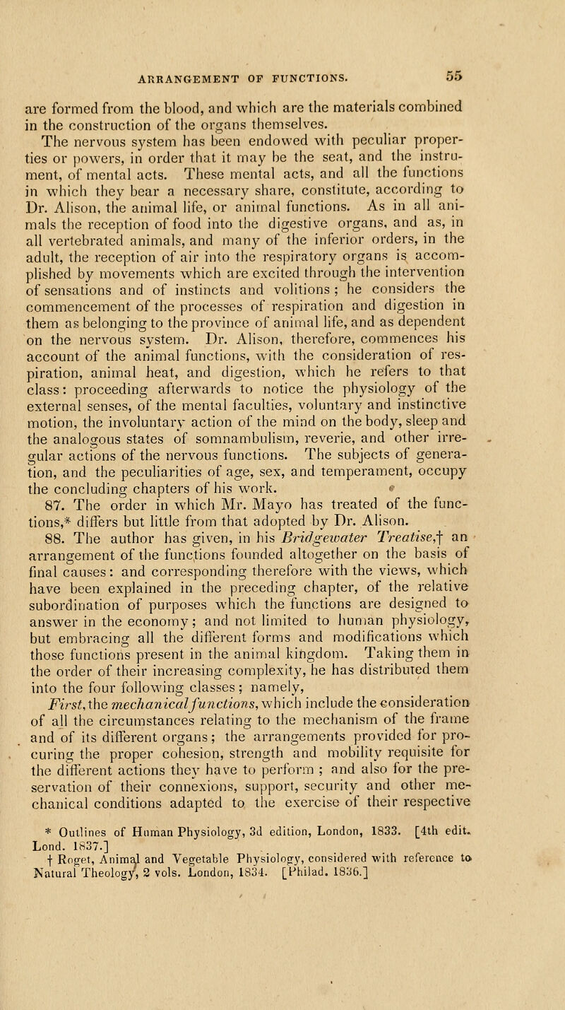 are formed from the blood, and which are the materials combined in the construction of the organs themselves. The nervous system has been endowed with peculiar proper- ties or powers, in order that it may be the seat, and the instru- ment, of mental acts. These mental acts, and all the functions in which they bear a necessary share, constitute, according to Dr. Alison, the animal life, or animal functions. As in all ani- mals the reception of food into the digestive organs, and as, in all vertebrated animals, and many of the inferior orders, in the adult, the reception of air into the respiratory organs is accom- plished by movements which are excited through the intervention of sensations and of instincts and volitions ; he considers the commencement of the processes of respiration and digestion in them as belonging to the province of animal life, and as dependent on the nervous system. Dr. Alison, thei'cfore, commences his account of the animal functions, with the consideration of res- piration, animal heat, and digestion, which he refers to that class: proceeding afterwards to notice the physiology of the external senses, of the mental faculties, voluntary and instinctive motion, the involuntary action of the mind on the body, sleep and the analogous states of somnambulism, reverie, and other irre- gular actions of the nervous functions. The subjects of genera- tion, and the pecuharities of age, sex, and temperament, occupy the concluding chapters of his work. <; 87. The order in which Mr. Mayo has treated of the func- tions,* differs but little from that adopted by Dr. Alison. 88. The author has given, in his Bridgewater Treatise,-] an arrangement of the functions founded altogether on the basis of final causes: and corresponding therefore with the views, which have been explained in the preceding chapter, of the relative subordination of purposes which the functions are designed tO' answer in the economy; and not limited to human physiology, but embracing all the difierent forms and modifications which those functions present in the animal kingdom. Taking them in the order of their increasing complexity, he has distribuied them into the four following classes; namely, FirsUX\\Q mechanical functions,which include the€onsideration of all the circumstances relating to the mechanism of the frame and of its different organs; the arrangements provided for pro- curing the pi'oper cohesion, strength and mobility requisite for the drtferent actions they have to perform ; and also for the pre- servation of their connexions, support, security and other me- chanical conditions adapted to the exercise of their respective * Outlines of Human Physiology, 3d edition, London, 1833. [4th edit. Lond. 1837.] I Roget, Animal and Vegetable Physiology, considered with reference to Natural Theology, 2 vols. London, 1834. [Philad. 1836.]