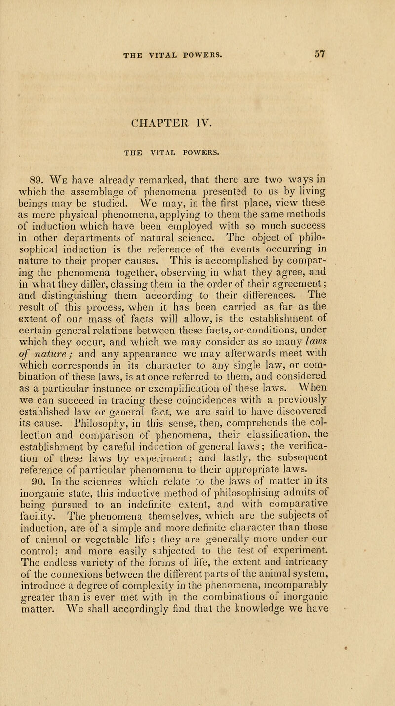 CHAPTER IV. THE VITAL POWERS. 89. We have already remarked, that there are two ways in which the assemblage of phenomena presented to us by living beings may be studied. We may, in the first place, view these as mere physical phenomena, applying to them the same methods of induction which have been employed with so much success in other departments of natural science. The object of philo- sophical induction is the reference of the events occurring in nature to their proper causes. This is accomplished by compar- ing the phenomena together, observing in what they agree, and in what they differ, classing them in the order of their agreement; and distinguishing them according to their differences. The result of this process, when it has been carried as far as the extent of our mass of facts will allow, is the establishment of certain general relations between these facts, orconditions, under which they occur, and which we may consider as so many laios of nature; and any appearance we may afterwards meet with which corresponds in its character to any single law, or com- bination of these laws, is at once referred to them, and considered as a particular instance or exemplification of these laws. When we can succeed in tracing these coincidences with a previously established law or general fact, we are said to have discovered its cause. Philosophy, in this sense, then, comprehends the col- lection and comparison of phenomena, their classification, the establishment by careful induction of general laws; the verifica- tion of these laws by experiment; and lastly, the subsequent reference of particular phenomena to their appropriate laws. 90. In the sciences which relate to the laws of matter in its inorganic state, this inductive method of philosophising admits of being pursued to an indefinite extent, and v^'ith comparative facility. The phenomena themselves, which are the subjects of induction, are of a simple and more definite character than those of animal or vegetable life ; they are generally more under our control; and more easily subjected to the test of experiment. The endless variety of the forms of life, the extent and intricacy of the connexions between the different parts of the animal system, introduce a degree of complexity in the phenomena, incomparably greater than is ever met with in the combinations of inorganic matter. We shall accordingly find that the knowledge we have