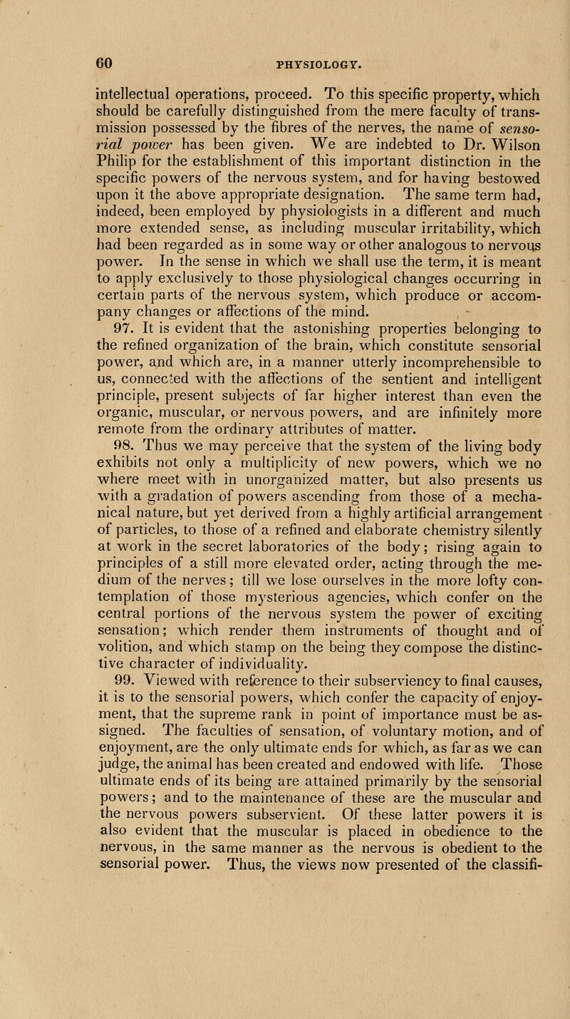 intellectual operations, proceed. To this specific property, which should be carefully distinguished from the mere faculty of trans- mission possessed by the fibres of the nerves, the name of senso- rial poioer has been given. We are indebted to Dr. Wilson Philip for the establishment of this important distinction in the specific powers of the nervous system, and for having bestowed upon it the above appropriate designation. The same term had, indeed, been employed by physiologists in a different and much more extended sense, as including muscular irritability, which had been regarded as in some way or other analogous to nervous power. In the sense in which we shall use the term, it is meant to apply exclusively to those physiological changes occurring in certain parts of the nervous system, which produce or accom- pany changes or affections of the mind. 97. It is evident that the astonishing properties belonging to the refined organization of the brain, which constitute sensorial power, and which are, in a manner utterly incomprehensible to us, connected with the affections of the sentient and intelligent principle, present subjects of far higher interest than even the organic, muscular, or nervous powers, and are infinitely more remote from the ordinary attributes of matter. 98. Thus we may perceive that the system of the living body exhibits not only a multiplicity of new powers, which we no where meet with in unorganized matter, but also presents us with a gradation of powers ascending from those of a mecha- nical nature, but yet derived from a highly artificial arrangement of particles, to those of a refined and elaborate chemistry silently at work in the secret laboratories of the body; rising again to principles of a still more elevated order, acting through the me- dium of the nerves ; till we lose ourselves in the more lofty con- templation of those mysterious agencies, which confer on the central portions of the nervous system the power of exciting sensation; which render them instruments of thought and of volition, and which stamp on the being they compose the distinc- tive character of individuality. 99. Viewed with reference to their subserviency to final causes, it is to the sensorial powers, which confer the capacity of enjoy- ment, that the supreme rank in point of importance must be as- signed. The faculties of sensation, of voluntary motion, and of enjoyment, are the only ultimate ends for which, as far as we can judge, the animal has been created and endowed with life. Those ultimate ends of its being are attained primarily by the sensorial powers; and to the maintenance of these are the muscular and the nervous powers subservient. Of these latter powers it is also evident that the muscular is placed in obedience to the nervous, in the same manner as the nervous is obedient to the sensorial power. Thus, the views now presented of the classifi-