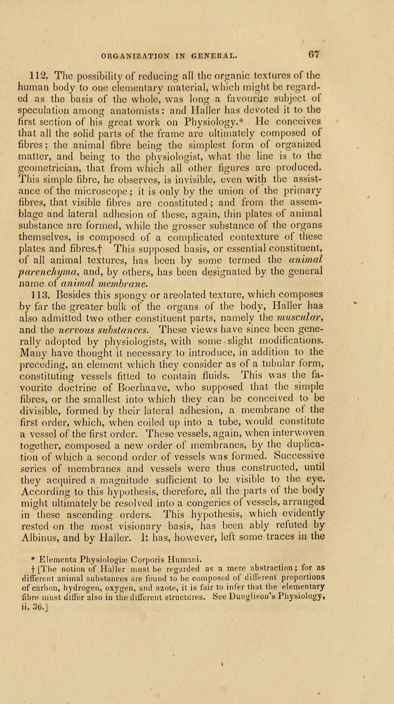 ORGANIZATION IN GENERAL. 07 112. The possibility of reducing all the organic textures of the human body to one elementary material, which might be regard- ed as the basis of the whole, was long a favourite subject of speculation among anatomists: and Haller has devoted it to the first section of his great work on Physiology.* He conceives that all the solid parts of the frame are ultimately composed of fibres; the animal fibre being the simplest form of organized matter, and being to the physiologist, what the line is to the geometrician, that from which all other figures are produced- This simple fibre, he observes, is invisible, even with the assist- ance of the microscope; it is only by the union of the primary fibres, that visible fibres are constituted ; and from the assem- blage and lateral adhesion of these, again, thin plates of animal substance are formed, while the grosser substance of the organs themselves, is composed of a complicated contexture of these plates and fibres.f This supposed basis, or essential constituent, of all animal textures, has been by some termed the animal ■parenchyma, and, by others, has been designated by the general name of animal membrane. 113. Besides this spongy or areolated texture, which composes by far the greater bulk of the organs of the body, Haller has also admitted two other constituent parts, namely the muscular, and the nervous substances. These views have since been gene- rally adopted by physiologists, with some slight modifications. Many have thought it necessary to introduce, in addition to the preceding, an element which they consider as of a tubular form, constituting vessels fitted to contain fluids. This was the fa- vourite doctrine of Boerhaave, who supposed that the simple fibres, or the smallest into which they can be conceived to be divisible, formed by their lateral adhesion, a membrane of the first order, which, when coiled up into a tube, would constitute a vessel of the first order. These vessels, again, when interwoven together, composed a new order of membranes, by the duplica- tion of which a second order of vessels was formed. Successive series of membranes and vessels were thus constructed, until they acquired a magnitude sufficient to be visible to the eye. According to this hypothesis, therefore, all the parts of the body might ultimately be resolved into a congeries of vessels, arranged in these ascending orders. This hypothesis, which evidently rested on the most visionary basis, has been ably refuted by Albinus, and by Haller. It has, however, left some traces in the * Elementa Physiologriaj Corporis Humani. t [The notion of Haller must be regarded as a mere abstraction; for as different animal substances are found to be composed of different proportions of carbon, hydrogen, oxygen, and azote, it is fair to infer that the elementary fibre must differ also in the different structures. See Dunglison's Physiology, ij. 36.]