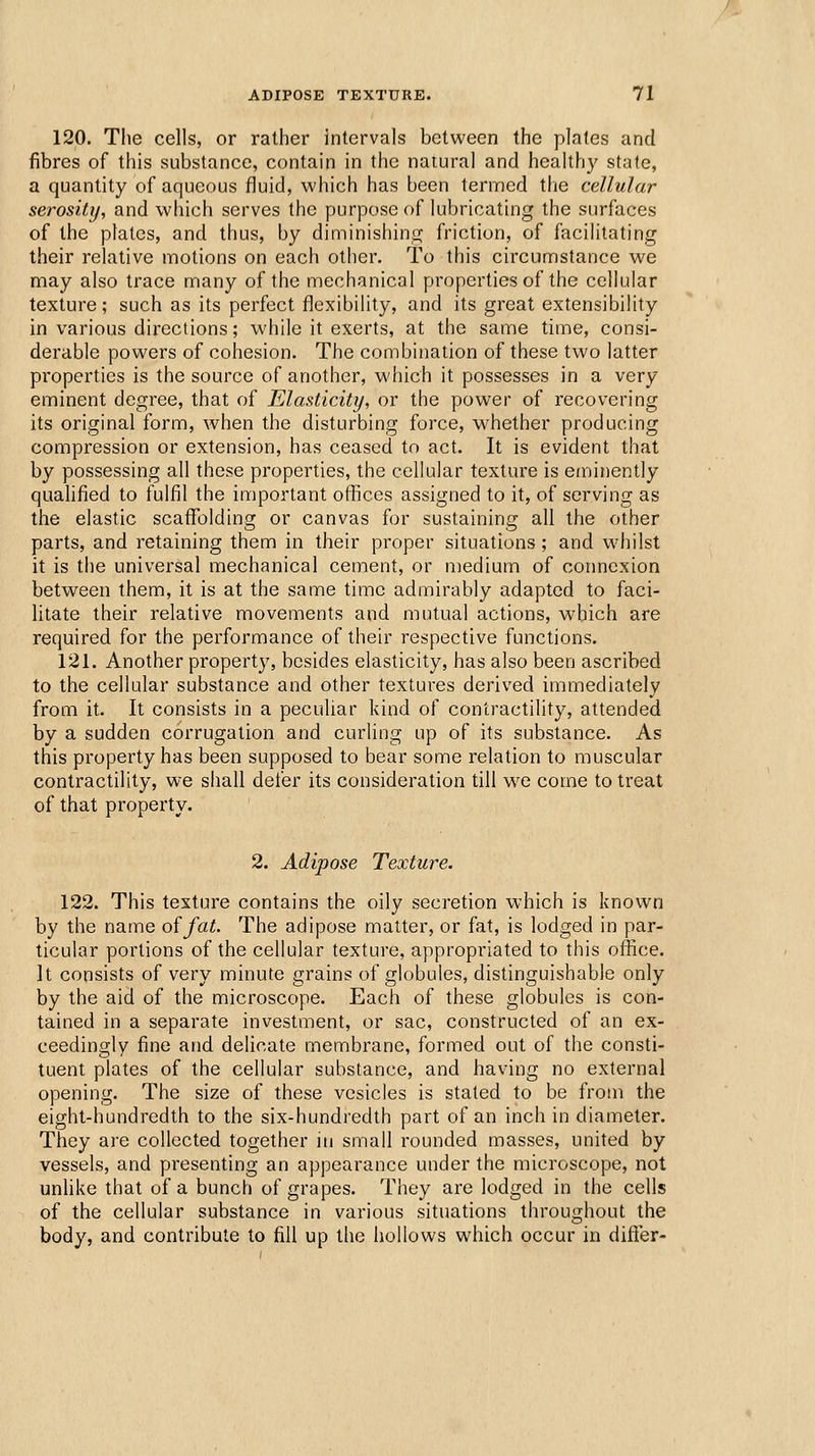 120. The cells, or rather intervals between the plates and fibres of this substance, contain in the natural and healthy state, a quantity of aqueous fluid, which has been termed the cellular serosity, and which serves the purpose of lubricating the surfaces of the plates, and thus, by diminishing friction, of facihtating their relative motions on each other. To this circumstance we may also trace many of the mechanical properties of the cellular texture; such as its perfect flexibility, and its great extensibility in various directions; while it exerts, at the same time, consi- derable powers of cohesion. The combination of these two latter properties is the source of another, which it possesses in a very eminent degree, that of Elasticity, or the power of recovering its original form, when the disturbing force, whether producing compression or extension, has ceased to act. It is evident that by possessing all these properties, the cellular texture is eminently qualified to fulfil the important offices assigned to it, of serving as the elastic scaffolding or canvas for sustaining all the other parts, and retaining them in their proper situations ; and whilst it is tlie universal mechanical cement, or medium of connexion between them, it is at the same time admirably adapted to faci- litate their relative movements and mutual actions, which are required for the performance of their respective functions. 121. Another property, besides elasticity, has also been ascribed to the cellular substance and other textures derived immediately from it. It consists in a peculiar kind of contractility, attended by a sudden corrugation and curling up of its substance. As this property has been supposed to bear some relation to muscular contractility, we shall defer its consideration till w^e come to treat of that property. 2. Adipose Texture. 122. This texture contains the oily secretion which is known by the name of fat. The adipose matter, or fat, is lodged in par- ticular portions of the cellular texture, appropriated to this office. It consists of very minute grains of globules, distinguishable only by the aid of the microscope. Each of these globules is con- tained in a separate investment, or sac, constructed of an ex- ceedingly fine and delicate membrane, formed out of the consti- tuent plates of the cellular substance, and having no external opening. The size of these vesicles is stated to be from the eight-hundredth to the six-hundredth part of an inch in diameter. They are collected together in small rounded masses, united by vessels, and presenting an appearance under the microscope, not unlike that of a bunch of grapes. They are lodged in the cells of the cellular substance in various situations throughout the body, and contribute to fill up the hollows which occur in difier-