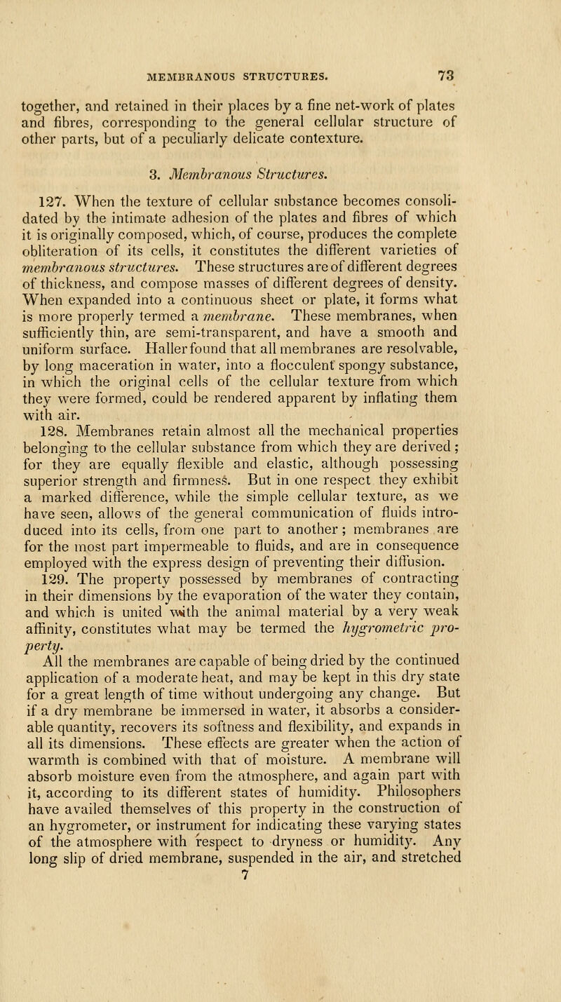 together, and retained in their places by a fine net-work of plates and fibres, corresponding to the general cellular structure of other parts, but of a peculiarly delicate contexture. 3. Membranous Structures. 127. When the texture of cellular substance becomes consoli- dated by the intimate adhesion of the plates and fibres of which it is originally composed, which, of course, produces the complete obliteration of its cells, it constitutes the difl^erent varieties of membranous structures. These structures are of diffei'ent degrees of thickness, and compose masses of different degrees of density. When expanded into a continuous sheet or plate, it forms what is more properly termed a membrane. These membranes, when sufficiently thin, are semi-transparent, and have a smooth and uniform surface. Haller found that all membranes are resolvable, by long maceration in water, into a flocculenf spongy substance, in which the original cells of the cellular texture from which they were formed, could be rendered apparent by inflating them with air. 128. Membranes retain almost all the mechanical properties belonging to the cellular substance from which they are derived ; for they are equally flexible and elastic, although possessing superior strength and firmness. But in one respect they exhibit a marked difference, while the simple cellular texture, as we have seen, allows of the general communication of fluids intro- duced into its cells, from one part to another; membranes are for the most part impermeable to fluids, and are in consequence employed with the express design of preventing their ditTusion. 129. The property possessed by membranes of contracting in their dimensions by the evaporation of the water they contain, and which is united vwith the animal material by a very weak affinity, constitutes what may be termed the hygrometric jiro- perty. All the membranes are capable of being dried by the continued apphcation of a moderate heat, and may be kept in this dry state for a great length of time without undergoing any change. But if a dry membrane be immersed in water, it absorbs a consider- able quantity, recovers its softness and flexibility, and expands in all its dimensions. These effects are greater when the action of warmth is combined with that of moisture, A membrane will absorb moisture even from the atmosphere, and again part with it, according to its different states of humidity. Philosophers have availed themselves of this property in the construction of an hygrometer, or instrument for indicating these varying states of the atmosphere with respect to dryness or humidity. Any long slip of dried membrane, suspended in the air, and stretched 7