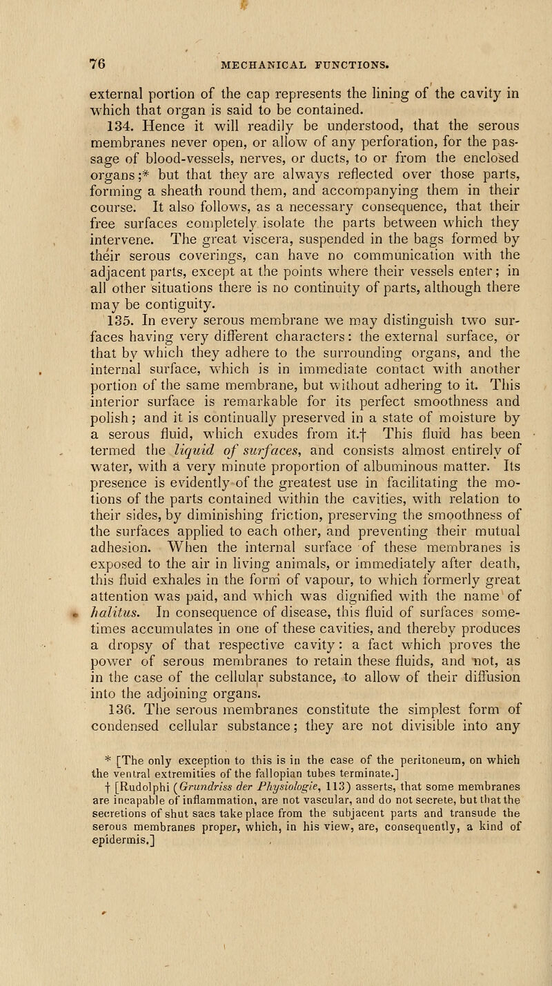 external portion of the cap represents the lining of the cavity in which that organ is said to be contained. 134. Hence it will readily be understood, that the serous membranes never open, or allow of any perforation, for the pas- sage of blood-vessels, nerves, or ducts, to or from the enclosed organs ;* but that they are always reflected over those parts, forming a sheath round them, and accompanying them in their course. It also follows, as a necessary consequence, that their free surfaces completely isolate the parts between which they intervene. The great viscera, suspended in the bags formed by their serous coverings, can have no communication with the adjacent parts, except ai the points where their vessels enter; in ali other situations there is no continuity of parts, although there may be contiguity. 135. In every serous memjbrane we may distinguish two sur- faces having very different characters: the external surface, or that by which they adhere to the surrounding organs, and the internal surface, which is in immediate contact with another portion of the same membrane, but without adhering to it. This interior surface is remarkable for its perfect smoothness and polish; and it is continually preserved in a state of moisture by a serous fluid, which exudes from it.f This fluid has been termed the liquid of surfaces, and consists almost entirely of water, with a very minute proportion of albuminous matter. Its presence is evidently of the greatest use in facilitating the mo- tions of the parts contained within the cavities, with relation to their sides, by diminishing friction, preserving the smoothness of the surfaces applied to each other, and preventing their mutual adhesion. When the internal surface of these membranes is exposed to the air in living animals, or immediately after death, this fluid exhales in the form of vapour, to which formerly great attention was paid, and which was dignified with the name of halitus. In consequence of disease, this fluid of surfaces some- times accumulates in one of these cavities, and thereby produces a dropsy of that respective cavity: a fact which proves the pov/er of serous membranes to retain these fluids, and not, as in the case of the cellular substance, to allow of their diffusion into the adjoining organs. 136. The serous membranes constitute the simplest form of condensed cellular substance; they are not divisible into any * [The only exception to this is in the case of the peritoneuna, on which the ventral extremities of the fallopian tubes terminate.] f [Rudolphi (^Grundriss der Fhysiologie, 113) asserts, that some membranes are incapable of inflammation, are not vascular, and do not secrete, buttliatthe secretions of shut sacs take place from the subjacent parts and transude the serous membranes proper, which, in his view, are, consequently, a kind of epidermis.]