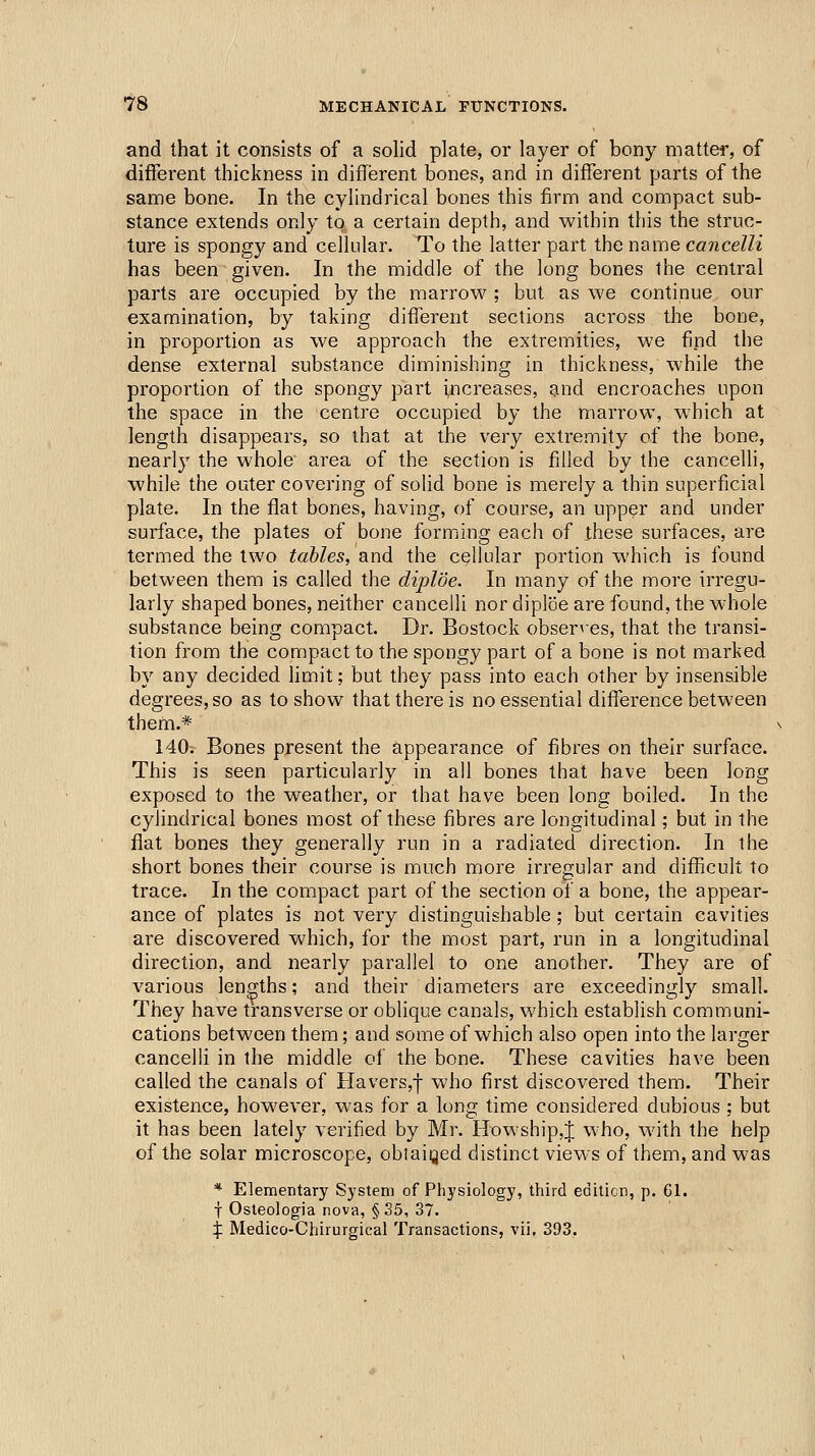 and that it consists of a solid plate, or layer of bony matter, of different thickness in different bones, and in different parts of the same bone. In the cylindrical bones this firm and compact sub- stance extends only to a certain depth, and within this the struc- ture is spongy and cellular. To the latter part the name cancelli has been given. In the middle of the long bones the central parts are occupied by the marrow ; but as we continue our examination, by taking different sections across the bone, in proportion as we approach the extremities, we find the dense external substance diminishing in thickness, while the proportion of the spongy part increases, and encroaches upon the space in the centre occupied by the marrow, which at length disappears, so that at the very extremity of the bone, nearly the whole area of the section is filled by the cancelli, while the outer covering of solid bone is merely a thin superficial plate. In the ffat bones, having, of course, an upper and under surface, the plates of bone forming each of these surfaces, are termed the two tables, and the cellular portion which is found between them is called the diploe. In many of the more irregu- larly shaped bones, neither cancelli nor diploe are found, the whole substance being compact. Dr. Bostock observes, that the transi- tion from the compact to the spongy part of a bone is not marked by any decided limit; but they pass into each other by insensible degrees, so as to show that there is no essential difference between them.* 140? Bones present the appearance of fibres on their surface. This is seen particularly in all bones that have been long exposed to the weather, or that have been long boiled. In the cylindrical bones most of these fibres are longitudinal; but in the flat bones they generally run in a radiated direction. In the short bones their course is much more iiTegular and diflficult to trace. In the compact part of the section oi a bone, the appear- ance of plates is not very distinguishable ; but certain cavities are discovered which, for the most part, run in a longitudinal direction, and nearly parallel to one another. They are of various lengths; and their diameters are exceedingly small. They have transverse or oblique canals, which establish communi- cations between them; and some of which also open into the larger cancelli in the middle of the bone. These cavities have been called the canals of Havers,f who first discovered them. Their existence, however, was for a long time considered dubious ; but it has been lately verified by Mr. Howship,J who, with the help of the solar microscope, oblaiijed distinct views of them, and was * Elementary System of Physiology, third editicn, p. 61. f Osleologia nova, §35, 37. X Medico-Chirurgical Transactions, vii, 393.