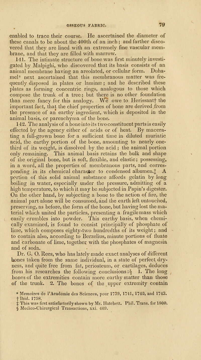 enabled to trace their course. He ascertained the diameter of these canals to be about the 400th of an inch; and farther disco- vered that they are lined with an extremely fine vascular mem- brane, and that they are filled with marrow. 141. The intimate structure of bone was first minutely investi- gated by Malpighi, who discovered that its basis consists of an animal membrane having an areolated, or cellular form. Duha- mel* next ascertained that this membranous matter was fre- quently disposed in plates or laminae ; and he described these plates as forming concentric rings, analogous to those which compose the trunk of a tree; but there is no other foundation than mere fancy for this analogy. We owe to Herissantf the important fact, that the chief properties of bone are derived from the presence of an earthy ingredient, which is deposited in the animal basis, or parenchyma of the bone. 142. The analysis of a bone into its two constituent parts is easily effected by the agency either of acids or of heat. By macera- ting a full-grown bone for a sufficient time in diluted muriatic acid, the earthy portion of the bone, amounting to nearly one- third of its weight, is dissolved by the acid ; the animal portion only remaining. This animal basis retains the bulk and shape of the original bone, but is soft, flexible, and elastic; possessing, in a word, all the properties of membranous parts, and corres- ponding in its chemical charaoSer to condensed albumen.J A •portion of this solid animal substance affords gelatin by long boiling in water, especially under the pressure, admitting of a high temperature, to which it may be subjected in Papin's digester. On the other hand, by subjecting a bone to the action of fire, the animal part alone will be consumed, and the earth left untouched, preserving, as before, the form of the bone, but having lost the ma- terial which united the particles, presenting a fragile mass which easily crumbles into powder. This earthy basis, when chemi- cally examined, is found to consist principally of phosphate of lime, which composes eighty-two hundredths of its weight; and to contain also, according to Berzelius, minute portions of fluate and carbonate of lime, togethei: with the phosphates of magnesia and of soda. Dr. G. O. Rees, who has lately made exact analyses of different hones taken from the same individual, in a state of perfect dry- ness, and quite free from fat, periosteum, or cartilages, deduces from his researches the following conclusions :§ 1. The long bones of the extremities contain more earthy m.atter than those of the trunk. 2. The bones of the upper extremity contain * Memoires de TAcademie des Sciences, pour 1739, 17-11, 1742-, and 1743. flbid. 1758. :j: This was first satisfactorily shown by Mr. Ilatchelt. Phil. Trans, for 1800.