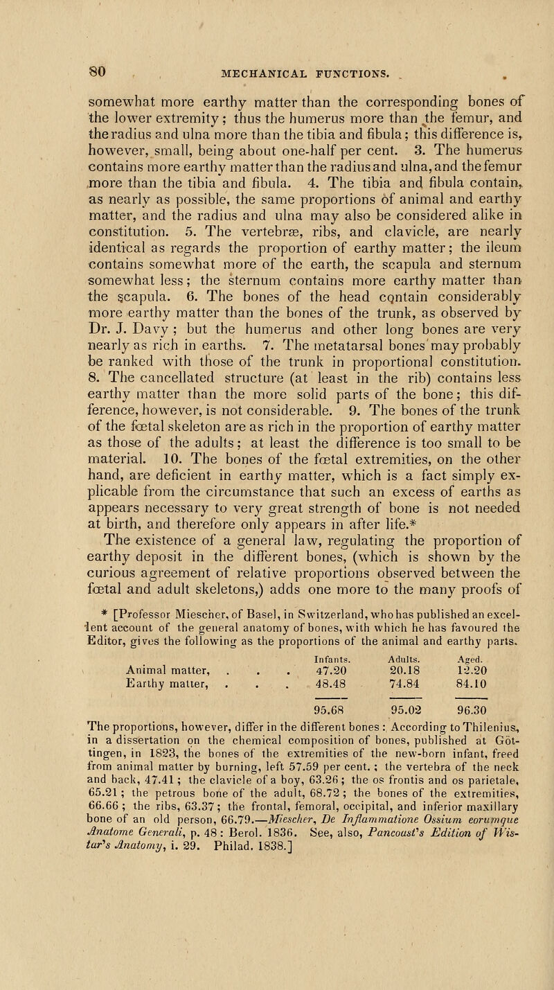 somewhat more earthy matter than the corresponding bones of the lower extremity ; thus the humerus more than Jthe femur, and the radius and ulna more than the tibia and fibula; this difference is, however, small, being about one-half per cent. 3. The humerus contains more earthy matter than the radius and ulna, and the femur .more than the tibia and fibula. 4. The tibia and fibula contain,, as nearly as possible, the same proportions of animal and earthy matter, and the radius and ulna may also be considered alike in constitution. 5. The vertebrae, ribs, and clavicle, are nearly identical as regards the proportion of earthy matter; the ileum contains somewhat more of the earth, the scapula and sternum somewhat less; the sternum contains more earthy matter than the gcapula. 6. The bones of the head cqntain considerably more earthy matter than the bones of the trunk, as observed by Dr. J. Davy ; but the humerus and other long bones are very nearly as rich in earths. 7. The metatarsal bones may probably be ranked with those of the trunk in proportional constitution. 8. The cancellated structure (at least in the rib) contains less earthy matter than the more solid parts of the bone; this dif- ference, however, is not considerable. 9. The bones of the trunk of the foetal skeleton are as rich in the proportion of earthy matter as those of the adults; at least the difference is too small to be material. 10. The bones of the foetal extremities, on the other hand, are deficient in earthy matter, which is a fact simply ex- plicable from the circumstance that such an excess of earths as appears necessary to very great strength of bone is not needed at birth, and therefore only appears in after life.* The existence of a general law, regulating the proportion of earthy deposit in the different bones, (which is shown by the curious agreement of relative proportions observed between the foetal and adult skeletons,) adds one more to the many proofs of * [Professor Miescher, of Basel, in Switzerland, who has published an excel- 'lent account of the general anatomy of bones, with which he has favoured the Editor, gives the following as the proportions of the animal and earthy parts. Infants. Adults. Aged. Animal matter, . . . 47.20 20.18 12.20 Earthy matter, . . . 48.48 74.84 84.10 95.68 95.02 96.30 The proportions, however, differ in the different bones : According to Thilenius, in a dissertation on the chemical composition of bones, published at Got- tingen, in 1823, the bones of the extremities of the new-born infant, freed from animal matter by burning, left 57.59 per cent. ; the vertebra of the neck and back, 47.41 ; the clavicle of a boy, 63.26; the os frontis and os parietale, 65.21; the petrous bone of the adult, 68.72; the bones of the extremities, 66.66; the ribs, 63.37; the frontal, femoral, occipital, and inferior maxillary bone of an old person, 66.79.—Miescher, De Injlammatione Ossium eorumque Anatome Generali, p. 48 : Berol. 1836. See, also, Pancousfs Edition of Wis- tar's Anatomy^ i. 29. Phil ad. 1838.]