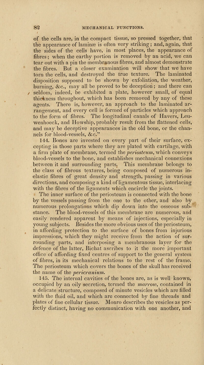 of the cells are, in the compact tissue, so pressed together, that the appearance of laminas is often very striking; and, again, that the sides of the cells have, in most places, the appearance of fibres; whep the earthy portion is removed by an acid, we can tear out with a pin the membranous fibres, and almost demonstrate the fibres. But a closer examination will show that we have torn the cells, and destroyed the true texture. The laminated disposition supposed to be shown by exfoliation, the weather, burnino-, &c., may all be proved to be deception; and there can seldom, indeed, be exhibited a plate, however small, of equal thic4cness throughout, which has been removed by any of these agents. There is, however, an approach to the laminated ar- rangement, and every cell is formed of particles which approach to the form of fibres. The longitudinal canals of Havers, Leu- w^enhoeck, and Howship, probably result from the flattened cells, and may be deceptive appearances in the old bone, or the chan- nels for blood-vessels, &c. 144. Bones are invested on every part of their surface, ex- cepting in those parts where they are plated with cartilage, with a firm plate of membrane, termed the periosteum, which conveys blood-vessels to the bone, and establishes mechanical connexions between it and surrounding parts. This membrane belongs to the class of fibrous textures, being composed of numerous in- elastic fibres of great density and strength, passing in various directions, and composing a kind of ligamentous tissue, interlacing with the fibres of the ligaments which encircle the joints. The inner surface of the periosteum is connected with the bone by the vessels passing from the one to the other, and also by numerous prolongations which dip down into the osseous sub- stance. The blood-vessels of this membrane are numerous., and easily rendered apparent by means of injections, especially in young subjects. Besides the more obvious uses of the periosteum, in affording protection to the surface of bones from injurious impressions, which they might receive from the action of sur- rounding parts, and interposing a membranous layer for the defence of the latter, Bichat ascribes to it the more important ofiice of affording fixed centres of support to the general system of fibres, in its mechanical relations to the rest of the frame. The periosteum which covers the bones of the skull has received the name of the pericranium. 145. The internal cavities of the bones are, as is well known, occupied by an oily secretion, termed the marroiv, contained in a delicate structure, composed of minute vesicles which are filled with the fluid oil, and which are connected by fine threads and plates of fine cellular tissue. Monro describes the vesicles as per- fectly distinct, having no communication with one another, and