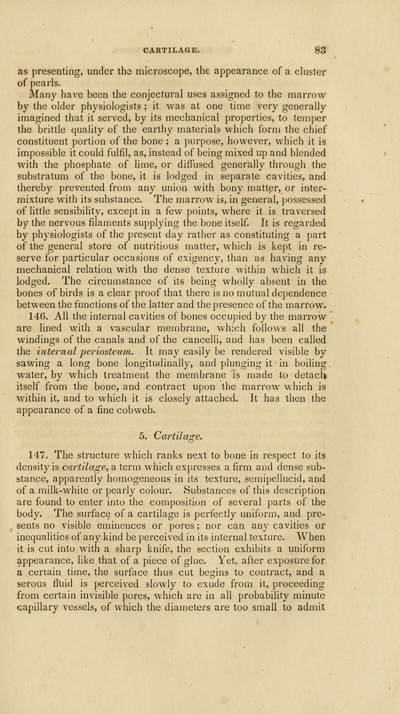 as presenting, under the microscope, the appearance of a cluster of pearls. Many have been the conjectural uses assigned to the marrow by the older physiologists ; it was at one time very generally imagined that it served, by its mechanical properties, to temper the brittle quality of the earthy materials which form the chief constituent portion of the bone ; a purpose, however, which it is impossible it could fulfil, as, instead of being mixed up and blended with the phosphate of lime, or diffused generally through the substratum of the bone, it is lodged in separate cavities, and thereby prevented from any union with bony matter, or inter- mixture with its substance. The marrow is, in general, possessed of little sensibility, except in a few points, where it is traversed by the nervous filaments supplying the bone itself. It is regarded by physiologists of the present day rather as constituting a part of the general store of nutritious matter, which is kept in re- serve for particular occasions of exigency, than as having any mechanical relation with the dense texture within which it is lodged. The circumstance of its being wholly absent in the bones of birds is a clear proof that there is no mutual dependence between the functions of the latter and the presence of the marrow. 146. All the internal cavities of bones occupied by the marrow are lined with a vascular membrane, which follows all the windings of the canals and of the cancelli, and has been called the internal periosteum. It may easily be rendered visible by sawing a long bone longitudinally, and plunging it' in boiling water, by which treatment the membrane is made to detach itself from the bone, and contract upon the marrow which is within it, and to which it is closely attached. It has then the appearance of a fine cobweb. 5. Cartilage. 147. The structure which ranks next to bone in respect to its density is cartilage, a term which expresses a firm and dense sub- stance, apparently homogeneous in its texture, semipellucid, and of a milk-white or pearly colour. Substances of this description are found to enter into the composition of several parts of the body. The surface of a cartilage is perfectly uniform, and pre- sents no visible eminences or pores; nor can any cavities or inequalities of any kind be perceived in its internal texture. When it is cut into with a sharp knife, the section exhibits a uniform appearance, like that of a piece of glue. Yet, after exposure for a certain time, the surface thus cut begins to contract, and a serous fluid is perceived slowly to exude from it, proceeding from certain invisible pores, which are in all probability minute capillary vessels, of which the diameters are too small to admit