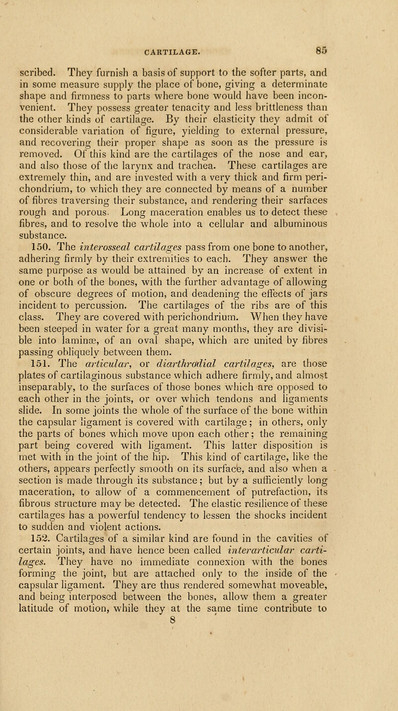 scribed. They furnish a basis of support to the softer parts, and in some measure supply the place of bone, giving a determinate shape and firmness to parts where bone would have been incon- venient. They possess greater tenacity and less brittleness than the other kinds of cartilage. By their elasticity they admit of considerable variation of figure, yielding to external pressure, and recovering their proper shape as soon as the pressure is removed. Of this kind are the cartilages of the nose and ear, and also those of the larynx and trachea. These cartilages are extremely thin, and are invested with a very thick and firm peri- chondrium, to which they are connected by means of a number of fibres traversing their substance, and rendering their sarfaces rough and porous. Long maceration enables us to detect these fibres, and to resolve the whole into a cellular and albuminous substance. 150. The interosseal cartilages pass from one bone to another, adhering firmly by their extremities to each. They answer the same purpose as would be attained by an increase of extent in one or both of the bones, with the further advantage of allowing of obscure degrees of motion, and deadening the eflJects of jars incident to percussion. The cartilages of the ribs are of this class. They are covered with perichondrium. When they have been steeped in water for a great many months, they are divisi- ble into laminas, of an oval shape, which are united by fibres passing obliquely between them. 151. The articular, or diarthrotlial cartilages, are those plates of cartilaginous substance which adhere firmly, and almost inseparably, to the surfaces of those bones which are opposed to each other in the joints, or over which tendons and ligaments slide. In some joints the whole of the surface of the bone within the capsular ligament is covered with cartilage; in others, only the parts of bones which move upon each other; the remaining part being covered with ligament. This latter disposition is met with in the joint of the hip. This kind of cartilage, like the others, appears perfectly smooth on its surface, and also w^hen a section is made through its substance; but by a sufficiently long maceration, to allow of a commencement of putrefaction, its fibrous structure may be detected. The elastic resilience of these cartilages has a powerful tendency to lessen the shocks incident to sudden and violent actions. 152. Cartilages of a similar kind are found in the cavities of certain joints, and have hence been called inter articular carti- lages. They have no immediate connexion with the bones forming the joint, but are attached only to the inside of the capsular ligament. They are thus rendered somewhat moveable, and being interposed between the bones, allow them a greater latitude of motion, while they at the same time contribute to