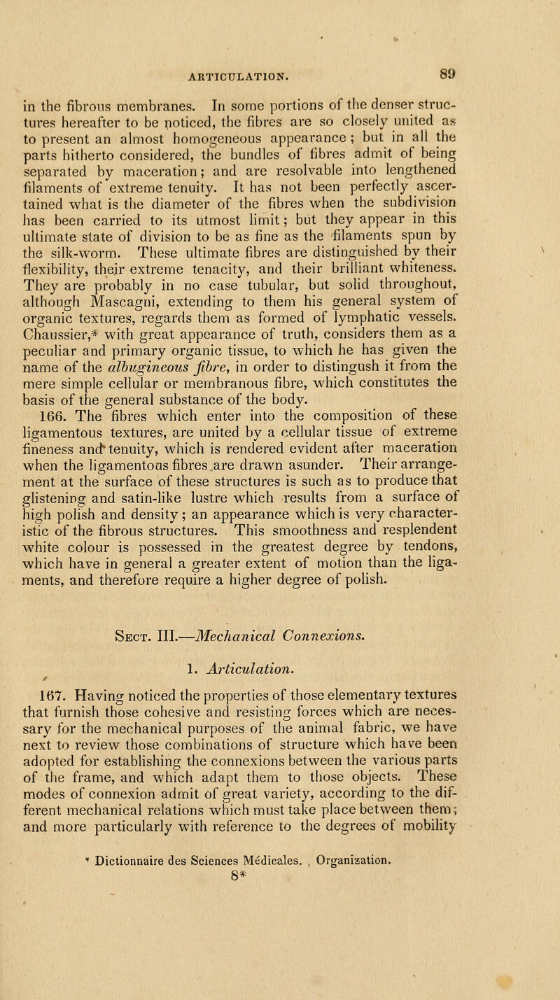 in the fibrous membranes. In some portions of the denser struc- tures hereafter to be noticed, the fibres are so closely united as to present an almost homogeneous appearance ; but in all the parts hitherto considered, the bundles of fibres admit of being separated by maceration; and are resolvable into lengthened filaments of extreme tenuity. It has not been perfectly ascer- tained what is the diameter of the fibres when the subdivision has been carried to its utmost hmit; but they appear in this ultimate state of division to be as fine as the filaments spun by the silk-worm. These ultimate fibres are distinguished by their flexibility, their extreme tenacity, and their brilliant whiteness. They are probably in no case tubular, but soHd throughout, although Mascagni, extending to them his general system of organic textures, regards them as formed of lymphatic vessels. Chaussier,* with great appearance of truth, considers them as a peculiar and primary organic tissue, to which he has given the name of the albugineous fibre, in order to distingush it from the mere simple cellular or membranous fibre, which constitutes the basis of the general substance of the body. 166. The fibres which enter into the composition of these ligamentous textures, are united by a cellular tissue of extreme fineness and'tenuity, which is rendered evident after maceration when the ligamentoas fibres .are drawn asunder. Their arrange- ment at the surface of these structures is such as to produce that fflistenipo; and satin-like lustre which results from a surface of 111 high polish and density; an appearance which is very character- istic of the fibrous structures. This smoothness and resplendent white colour is possessed in the greatest degree by tendons, which have in general a greater extent of motion than the liga- ments, and therefore require a higher degree of polish. Sect. III.—Mechanical Connexions. 1. Articulation. 167. Having noticed the properties of those elementary textures that furnish those cohesive and resisting forces which are neces- sary for the mechanical purposes of the animal fabric, we have next to review those combinations of structure which have been adopted for estabhshing the connexions between the various parts of the frame, and which adapt them to those objects. These modes of connexion admit of great variety, according to the dif- ferent mechanical relations which must take place between them;; and more particularly with reference to the degrees of mobility ' Dictionnaire des Sciences Medicales. , Organization. 8*
