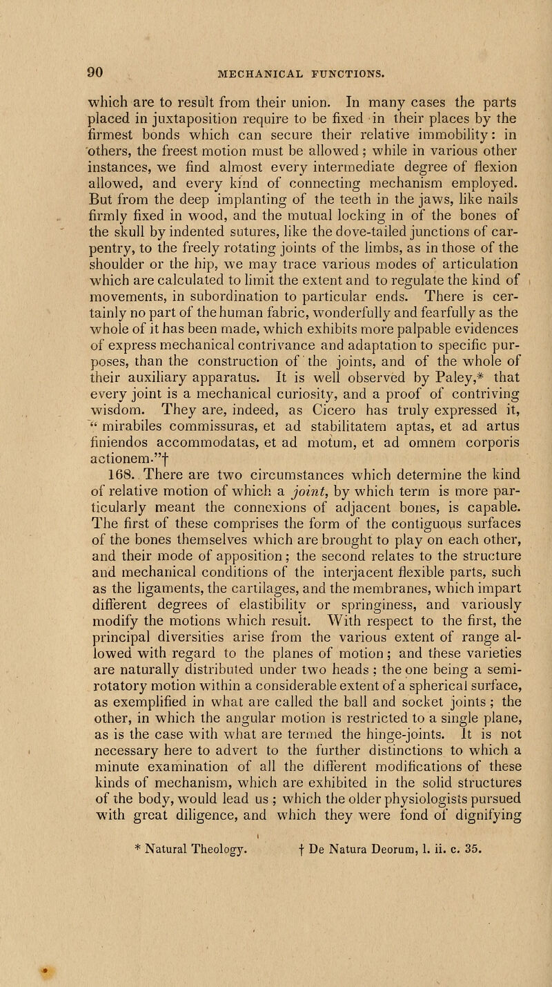which are to result from their union. In many cases the parts placed in juxtaposition require to be fixed in their places by the firmest bonds which can secure their relative immobility: in 'others, the freest motion must be allowed; while in various other instances, we find almost every intermediate degree of flexion allowed, and every kind of connecting mechanism employed. But from the deep implanting of the teeth in the jaws, hke nails firmly fixed in wood, and the mutual locking in of the bones of the skull by indented sutures, like the dove-tailed junctions of car- pentry, to the freely rotating joints of the limbs, as in those of the shoulder or the hip, we may trace various modes of articulation which are calculated to limit the extent and to regulate the kind of movements, in subordination to particular ends. There is cer- tainly no part of the human fabric, wonderfully and fearfully as the whole of it has been made, which exhibits more palpable evidences of express mechanical contrivance and adaptation to specific pur- poses, than the construction of the joints, and of the whole of their auxihary apparatus. It is well observed by Paley,* that every joint is a mechanical curiosity, and a proof of contriving wisdom. They are, indeed, as Cicero has truly expressed it, ' mirabiles commissuras, et ad stabilitatem aptas, et ad artus finiendos accommodatas, et ad motum, et ad omnem corporis actionem.f 168. There are two circumstances which determine the kind of relative motion of which a joint, by which term is more par- ticularly meant the connexions of adjacent bones, is capable. The first of these comprises the form of the contiguous surfaces of the bones themselves which are brought to play on each other, and their mode of apposition; the second relates to the structure and mechanical conditions of the interjacent flexible parts, such as the ligaments, the cartilages, and the membranes, which impart different degrees of elastibility or springiness, and variously modify the motions which result. With respect to the first, the principal diversities arise from the various extent of range al- lowed with regard to the planes of motion; and these varieties are naturally distributed under two heads; the one being a semi- rotatory motion within a considerable extent of a spherical surface, as exemplified in what are called the ball and socket joints; the other, in which the angular motion is restricted to a single plane, as is the case with what are termed the hinge-joints. It is not necessary here to advert to the further distinctions to which a minute examination of all the different modifications of these kinds of mechanism, which are exhibited in the solid structures of the body, would lead us ; which the older physiologists pursued with great diligence, and which they were fond of dignifying * Natural Theology. f De Natura Deorum, 1. ii. c. 35.