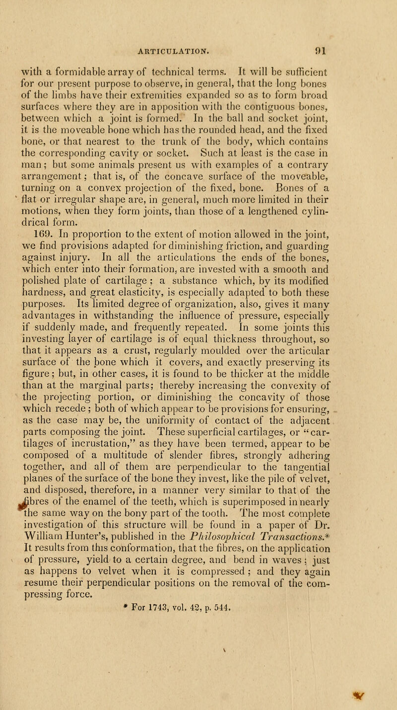 with a formidable array of technical terms. It will be sufficient for our present purpose to observe, in general, that the long bones of the limbs have their extremities expanded so as to form broad surfaces where they are in apposition with the contiguous bones, between which a joint is formed. In the ball and socket joint, it is the moveable bone which has the rounded head, and the fixed bone, or that nearest to the trunk of the body, which contains the corresponding cavity or socket. Such at least is the case in man; but some animals present us with examples of a contrary arrangement; that is, of the concave surface of the moveable, turning on a convex projection of the fixed, bone. Bones of a flat or irregular shape are, in general, much more limited in their motions, when they form joints, than those of a lengthened cylin- drical form. 169. In proportion to the extent of motion allowed in the joint, we find provisions adapted for diminishing friction, and guarding against injury. In all the articulations the ends of the bones, which enter into their formation, are invested with a smooth and polished plate of cartilage ; a substance which, by its modified hardness, and great elasticity, is especially adapted to both these purposes. Its limited degree of organization, also, gives it many advantages in withstanding the influence of pressure, especially if suddenly made, and frequently repeated. In some joints this investing layer of cartilage is of equal thickness throughout, so that it appears as a crust, regularly moulded over the articular surface of the bone which it covers, and exactly preserving its figure; but, in other cases, it is found to be thicker at the middle than at the marginal parts; thereby increasing the convexity of the projecting portion, or diminishing the concavity of those which recede; both of which appear to be provisions for ensuring, as the case may be, the uniformity of contact of the adjacent parts composing the joint. These superficial cartilages, or car- tilages of incrustation, as they have been termed, appear to be composed of a multitude of slender fibres, strongly adhering together, and all of them are perpendicular to the tangential planes of the surface of the bone they invest, like the pile of velvet, and disposed, therefore, in a manner very similar to that of the ^bres of the enamel of the teeth, which is superimposed in nearly the same way on the bony part of the tooth. The most complete investigation of this structure will be found in a paper of Dr. William Hunter's, published in the Philosophical Transactions.* It results from this conformation, that the fibres, on the application of pressure, yield to a certain degree, and bend in waves : just as happens to velvet when it is compressed ; and they again resume their perpendicular positions on the removal of the com- pressing force. * For 1743, vol. 42, p. 544.