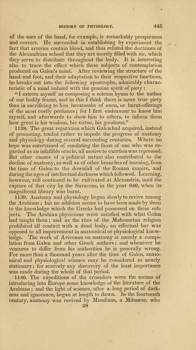 of the uses of the hand, for example, is remarkably perspicuous and correct. He succeeded in estabUshing by experiment the fact that arteries contain blood, and thus refuted the doctrines of the Alexandrian school that they are merely filled with air, which they serve to distribute throughout the body. It is interesting also to trace the eifect whicTi these subjects of contemplation produced on Galen's mind. After reviewing the structure of the hand and foot, and their adaptation to their respective functions, he breaks out into the following apostrophe, admirably charac- teristic of a mind imbued with the genuine spirit of piety :  I esteem myself as composing a solemn hymn to the author of our bodily frame, and in this I think there is more true piety than in sacrificing to him hecatombs of oxen, or burnt-oflTerings of the most costly perfumes; for I first endeavour to knov/ him myself, and afterwards to show him to others, to inform them how great is his wisdom, his virtue, his goodness. 1138. The great reputation which Galen had acquired, instead of promoting, tended rather to impede the progress of anatomy and physiology during several succeeding centuries. Where no hope was entertained of emulating the fame of one who was re- garded as an infallible oracle, all motive to exertion was repressed. But other causes of a political nature also contributed to the decline of anatomy, as well as of other branches of learning, from the time of Galen to the downfall of the Roman empire, and during the ages of intellectual darkness which followed. Learning, however, still continued to be cultivated at Alexandria, until the capture of that city by the Saracens, in the year 640, when its magnificent library was burnt. 1139. Anatomy and physiology began slowly to revive among the Arabians ; but no addition seems to have been made by them to the knowledge which the Greeks had possessed on these sub- jects. The Arabian physicians were satisfied with what Galen had taught them ; and as the rites of the Mahometan religion prohibited all contact with a dead body, an effectual bar was opposed to all improvement in anatomical or physiological know- ledge. The work of Avicenna on anatomy is merely a compi- lation from Galen and other Greek authors; and whenever he ventures to differ from his authorities he is generally wrong. For more than a thousand years after the time of Galen, anato- mical and physiological science may be considered as nearly stationary; for scarcely any discovery of the least importance was made during the whole of that period. 1140. The expeditions of the crusaders were the means of introducing into Europe some knowledge of the literature of the Arabians ; and the light of science, after a. long period of dark- ness and ignorance, began at length to dawn. In the fourteenth century, anatomy was revived by Mundinus, a Milanese, who 38