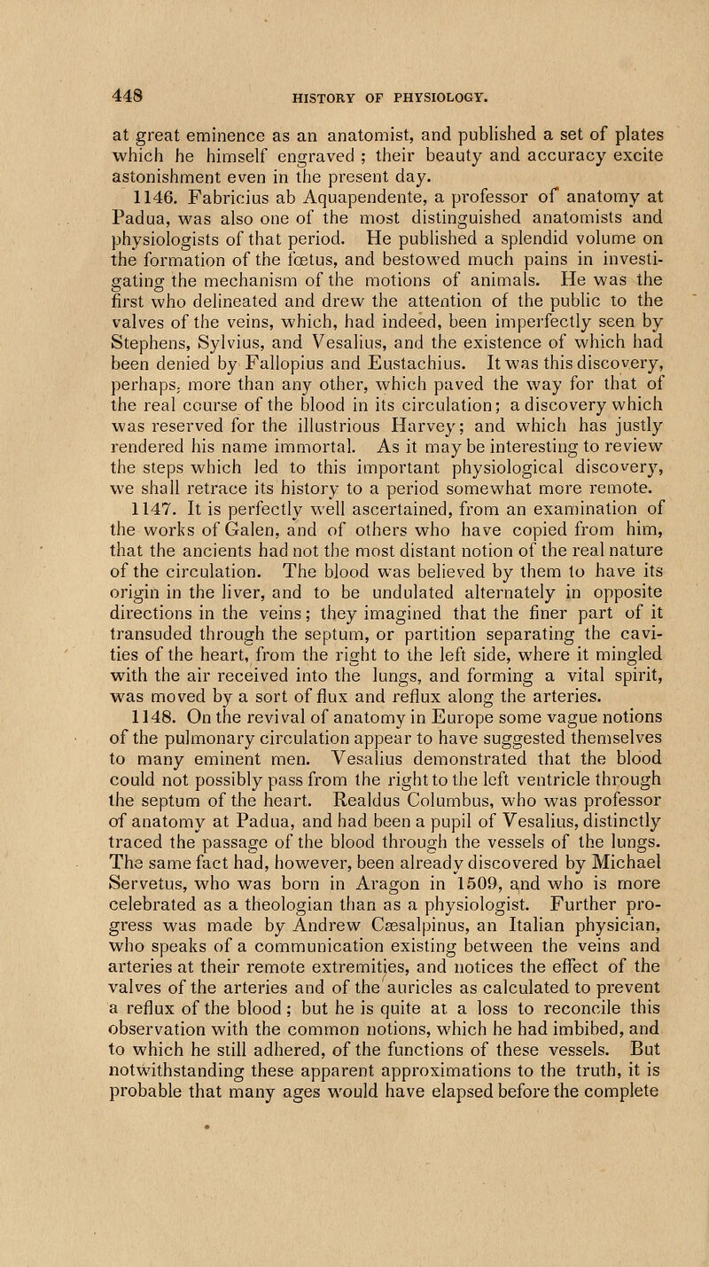 at great eminence as an anatomist, and published a set of plates which he himself engraved ; their beauty and accuracy excite astonishment even in the present day. 1146. Fabricius ab Aquapendente, a professor of anatomy at Padua, was also one of the most distinguished anatomists and physiologists of that period. He published a splendid volume on the formation of the foetus, and bestowed much pains in investi- gating the mechanism of the motions of animals. He was the first who delineated and drew the attention of the public to the valves of the veins, which, had indeed, been imperfectly seen by Stephens, Sylvius, and Vesalius, and the existence of which had been denied by Fallopius and Eustachius. It was this discovery, perhapS; more than any other, which paved the way for that of the real course of the blood in its circulation; a discovery which was reserved for the illustrious Harvey; and which has justly rendered his name immortal. As it may be interesting to review the steps which led to this important physiological discovery, we shall retrace its history to a period somewhat more remote. 1147. It is perfectly well ascertained, from an examination of the works of Galen, and of others who have copied from him, that the ancients had not the most distant notion of the real nature of the circulation. The blood was believed by them to have its origin in the liver, and to be undulated alternately in opposite directions in the veins; they imagined that the finer part of it transuded through the septum, or partition separating the cavi- ties of the heart, from the right to the left side, where it mingled with the air received into the lungs, and forming a vital spirit, was moved by a sort of flux and reflux along the arteries. 1148. On the revival of anatomy in Europe some vague notions of the pulmonary circulation appear to have suggested themselves to many eminent men. Vesalius demonstrated that the blood could not possibly pass from the right to the left ventricle through the septum of the heart. Realdus Columbus, who was professor of anatomy at Padua, and had been a pupil of Vesalius, distinctly traced the passage of the blood through the vessels of the lungs. The same fact had, however, been already discovered by Michael Servetus, who was born in Aragon in 1509, a,nd who is more celebrated as a theologian than as a physiologist. Further pro- gress was made by Andrew C^salpinus, an Italian physician, who speaks of a communication existing between the veins and arteries at their remote extremities, and notices the effect of the valves of the arteries and of the auricles as calculated to prevent a reflux of the blood; but he is quite at a loss to reconcile this observation with the common notions, which he had imbibed, and to which he still adhered, of the functions of these vessels. But notwithstanding these apparent approximations to the truth, it is probable that many ages would have elapsed before the complete