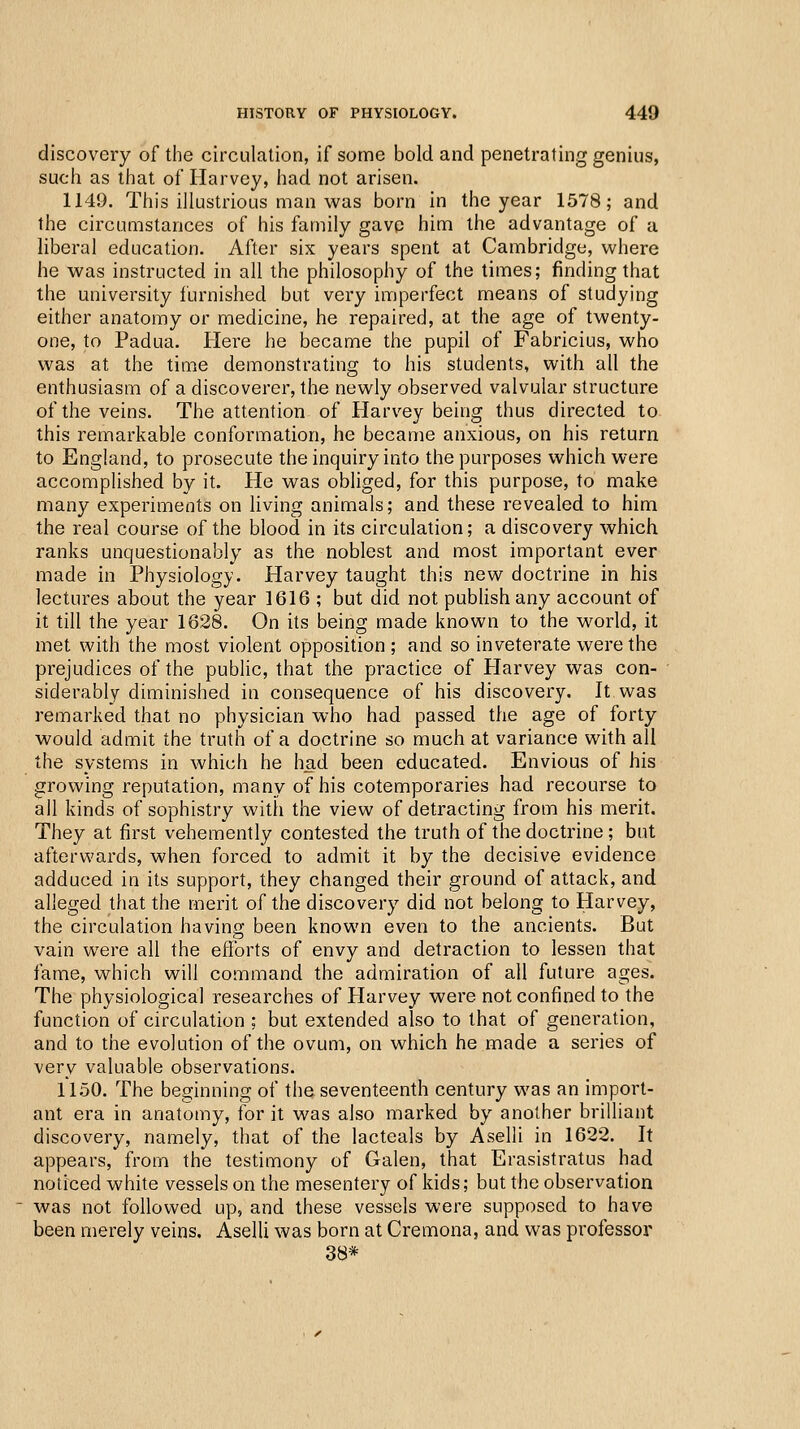 discovery of the circulation, if some bold and penetrating genius, such as that of Harvey, had not arisen. 1149. This illustrious man was born in the year 1578; and the circumstances of his family gavp him the advantage of a liberal education. After six years spent at Cambridge, where he was instructed in all the philosophy of the times; finding that the university furnished but very imperfect means of studying either anatomy or medicine, he repaired, at the age of twenty- one, to Padua. Here he became the pupil of Fabricius, who was at the time demonstrating to his students, with all the enthusiasm of a discoverer, the newly observed valvular structure of the veins. The attention of Harv^ey being thus directed to this remarkable conformation, he became anxious, on his return to England, to prosecute the inquiry into the purposes which were accomplished by it. He was obliged, for this purpose, to make many experiments on living animals; and these revealed to him the real course of the blood in its circulation; a discovery which ranks unquestionably as the noblest and most important ever made in Physiology. Harvey taught this new doctrine in his lectures about the year 1616 ; but did not publish any account of it till the year 1628. On its being made known to the world, it met with the most violent opposition ; and so inveterate were the prejudices of the public, that the practice of Plarvey was con- siderably diminished in consequence of his discovery. It was remarked that no physician who had passed the age of forty would admit the truth of a doctrine so much at variance with all the systems in which he had been educated. Envious of his growing reputation, many of his cotemporaries had recourse to all kinds of sophistry with the view of detracting from his merit. They at first vehemently contested the truth of the doctrine ; but afterwards, when forced to admit it by the decisive evidence adduced in its support, they changed their ground of attack, and alleged that the merit of the discovery did not belong to Harvey, the circulation having been known even to the ancients. But vain were all the efforts of envy and detraction to lessen that fame, which will command the admiration of all future ages. The physiological researches of Harvey were not confined to the function of circulation ; but extended also to that of generation, and to the evolution of the ovum, on which he made a series of very valuable observations. 11.50. The beginning of the seventeenth century was an import- ant era in anatomy, for it was also marked by another brilliant discovery, namely, that of the lacteals by Aselli in 1622. It appears, from the testimony of Galen, that Erasistratus had noticed white vessels on the mesentery of kids; but the observation was not followed up, and these vessels were supposed to have been merely veins. Aselli was born at Cremona, and was professor 38*