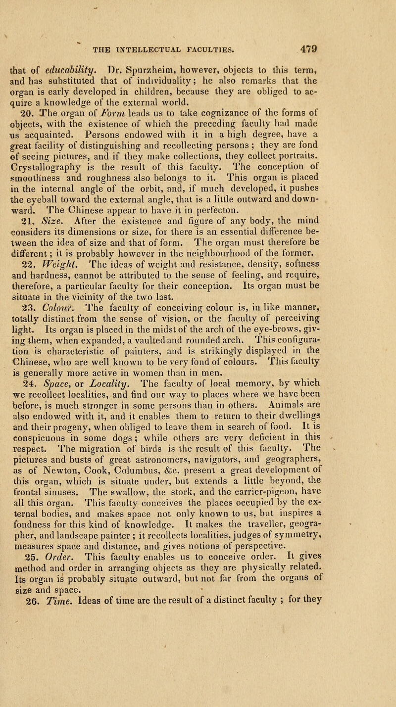 that of educability. Dr. Spurzheim, however, objects to this term, and has substituted that of individuality; he also remarks that the organ is early developed in children, because they are obliged to ac- quire a knowledge of the external world. 20. The organ of Form leads us to take cognizance of the forms of objects, with the existence of which the preceding faculty had made us acquainted. Persons endowed with it in a high degree, have a great facility of distinguishing and recollecting persons ; they are fond of seeing pictures, and if they make collections, they collect portraits. Crystallography is the result of this faculty. The conception of smoothness and roughness also belongs to it. This organ is placed in the internal angle of the orbit, and, if much developed, it pushes the eyeball toward the external angle, that is a little outward and down- ward. The Chinese appear to have it in perfecton. 21. Size. After the existence and figure of any body, the mind considers its dimensions or size, for there is an essential difference be- tween the idea of size and that of form. The organ must therefore be different; it is probably however in the neighbourhood of the former. 22. Weight. The ideas of weight and resistance, density, softness and hardness, cannot be attributed to the sense of feeling, and require, therefore, a particular faculty for their conception. Its organ must be situate in the vicinity of the two last. 23. Colour. The faculty of conceiving colour is, in like manner, totally distinct from the sense of vision, or the faculty of perceiving light. Its organ is placed in the midst of the arch of the eye-brows, giv- ing them, when expanded, a vaulted and rounded arch. This configura- tion is characteristic of painters, and is strikingly displayed in the Chinese, who are well known to be very fond of colours. This faculty is generally more active in womeai than in men. 24. Space, or Locality. The faculty of local memory, by which we recollect localities, and find our way to places where we have been before, is much stronger in some persons than in others. Animals are also endowed with it, and it enables them to return to their dwellings and their progeny, when obliged to leave them in search of food. It is conspicuous in some dogs ; while others are very deficient in this respect. The migration of birds is the result of this faculty. The pictures and busts of great astronomers, navigators, and geographers, as of Newton, Cook, Columbus, &c. present a great development of this organ, which is situate under, but extends a little beyond, the frontal sinuses. The swallow, the stork, and the carrier-pigeon, have all this organ. This faculty conceives the places occupied by the ex- ternal bodies, and makes space not only known to us, but inspires a fondness for this kind of knowledge. It makes the traveller, geogra- pher, and landscape painter ; it recollects localities, judges of symmetry, measures space and distance, and gives notions of perspective. 25. Order. This faculty enables us to conceive order. It gives method and order in arranging objects as they are physically related. Its organ is probably situate outward, but not far from the organs of size and space. 26. Time. Ideas of time are the result of a distinct faculty ; for they