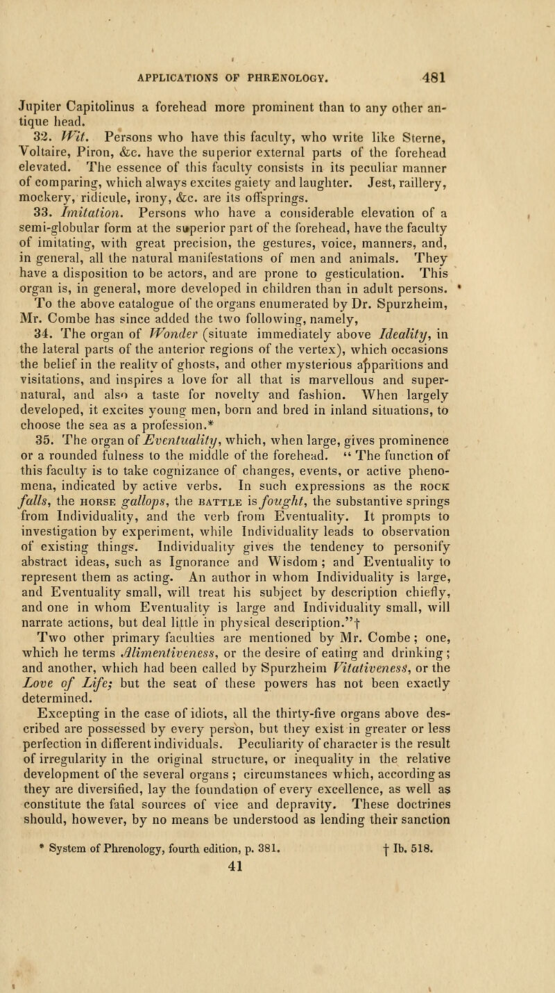 Jupiter Capitolinus a forehead more prominent than to any other an- tique head. 32. Wit. Persons who have this faculty, who write like Sterne, Voltaire, Piron, &c. have the superior external parts of the forehead elevated. The essence of tiiis faculty consists in its peculiar manner of comparing, which always excites gaiety and laughter. Jest, raillery, mockery, ridicule, irony, &c. are its offsprings. 33. Imitation. Persons who have a considerable elevation of a semi-globular form at the sv*perior part of the forehead, have the faculty of imitating, with great precision, the gestures, voice, manners, and, in general, all the natural manifestations of men and animals. They have a disposition to be actors, and are prone to gesticulation. This organ is, in general, more developed in children than in adult persons. To the above catalogue of the organs enumerated by Dr. Spurzheim, Mr. Combe has since added the two following, namely, 34. The organ of Wonder (situate immediately above Ideality, in the lateral parts of the anterior regions of the vertex), which occasions the belief in the reality of ghosts, and other mysterious af)paritions and visitations, and inspires a love for all that is marvellous and super- natural, and also a taste for novelty and fashion. When largely developed, it excites young men, born and bred in inland situations, to choose the sea as a profession.* 35. The organ oiEventuality, which, when large, gives prominence or a rounded fulness to the middle of the forehead.  The function of this faculty is to take cognizance of changes, events, or active pheno- mena, indicated by active verbs. In such expressions as the rock falls, the HORSE gallops, the battle \s fought, the substantive springs from Individuality, and the verb from Eventuality. It prompts to investigation by experiment, while Individuality leads to observation of existing things. Individuality gives the tendency to personify abstract ideas, such as Ignorance and Wisdom ; and Eventuality to represent them as acting. An author in whom Individuality is large, and Eventuality small, will treat his subject by description chiefly, and one in whom Eventuality is large and Individuality small, will narrate actions, but deal little in physical description.t Two other primary faculties are mentioned by Mr. Combe; one, which he terms Alimentiveness, or the desire of eating and drinking ; and another, which had been called by Spurzheim VitativenesS, or the Love of Life; but the seat of these powers has not been exactly determined. Excepting in the case of idiots, all the thirty-five organs above des- cribed are possessed by every persbn, but they exist in greater or less perfection in different individuals. Peculiarity of character is the result of irregularity in the original structure, or inequality in the relative development of the several organs ; circumstances which, according as they are diversified, lay the foundation of every excellence, as well as constitute the fatal sources of vice and depravity. These doctrines should, however, by no means be understood as lending their sanction * System of Phrenology, fourth edition, p. 381. -j- lb. 518. 41