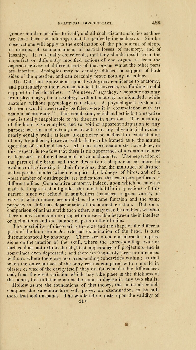 greater number peculiar to itself, and all such distant analogies as those we have been considering, must be perfectly inconclusive. Similar observations will apply to the explanation of the phenomena of sleep, of dreams, of somnambulism, of partial losses of memory, and of ^insanity. It is equally conceivable, that they should result from the imperfect or differently modified actions of one organ, as from the separate activity of different parts of that organ, whilst the other parts are inactive. Analogies may be equally adduced in support of both sides of the question, and can certainly prove nothing on either. Dr. Gall and Spurzheim appeal with great confidence to anatomy, and particularly to their own anatomical discoveries, as affording a solid support to their doctrines.  We never, say they,  separate anatomy from physiology, for physiology without anatomy is unfounded; while anatomy without physiology is useless. A physiological system of the brain would necessarily be false, were it in contradiction with its anatomical structure. This conclusion, which at best is but a negative one, is totally inapplicable to the theories in question. The anatomy of the brain is so complex, and so void of apparent adaptation to any purpose we can understand, that it will suit any physiological system nearly equally well; at least it can never be adduced in contradiction of any hypothesis, however wild, that can be framed as to the mutual operation of soul and body. All that these anatomists have done, in this respect, is to show that there is no appearance of a common centre of departure or of a collection of nervous filaments. The separation of the parts of the brain and their diversity of shape, can no more be evidence of a diversity in their functions, than the multitude of distinct and separate lobules which compose th,e kidneys of birds, and of a great number of quadrupeds, are indications that each part performs a different office. Comparative anatomy, indeed, upon which so much is made to hinge, is of all guides the most fallible in questions of this nature; since we behold, in numberless instances, a great variety of ways in which nature accomplishes the same function and the same purpose, in different departments of the animal creation. But on a comparison of animals with each other, it may even be doubted, whether there is any connexion or proportion observable between their intellect or inclinations and the number of parts in their brains. The possibility of discovering the size and the shape of the different parts of the brain from the external examination of the head, is also discountenanced by anatomy. There are often considerable impres- sions on the interior of the skull, where the corresponding exterior surface does not exhibit the slightest appearance of projection, and is sometimes even depressed ; and there are frequently large prominences without, where there are no corresponding concavities within ; so tliat when the outer surface of the bony case is compared with a mould in plaster or wax of the cavity itself, they exhibit considerable differences, and, from the great variation which may take place in the thickness of the bones, this difference is not the same in degree in any two skulls. Hollow as are the foundations of this theory, the materials which compose the superstructure will prove, on examination, to be still more frail and unsound. The whole fabric rests upon the validity of 41*