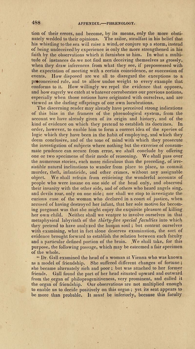 tion of their errors, and become, by its means, only the more obsti- nately wedded to their opinions. The sailor, steadfast in his belief that his whistling to the sea will raise a wind, or conjure up a storm, instead of being undeceived by experience is only the more strengthened in his faith by the observations which it furnishes to him. In what a multi- tude of instances do we not find men deceiving themselves as grossly, when they draw inferences from what they see, if prepossessed with the expectation of meeting with a certain coincidence, or succession of events. How disposed are we all to disregard the exceptions to a prtconceived rule, and to allow undue weight to every example that conforms to it. How willingly we repel the evidence that opposes, and how eagerly we catch at whatever corroborates our previous notions, especially when those notions have originated with ourselves, and are viewed as the darling offsprings of our own lucubrations. The discerning reader may already have perceived strong indications of this bias in the framers of the phrenological system, from the account we have already given of its origin and history, and of the kind of evidence on which they pretend to establish its doctrines. In order, however, to enable him to form a correct idea of the species of logic which they have been in the habit of employing, and which they deem conclusive, and of the tone of mind with which they prosecute the investigation of subjects where nothing but the exercise of consum- mate prudence can secure from error, we shall conclude by offering one or two specimens of their mode of reasoning. We shall pass over the numerous stories, each more ridiculous than the preceding, of irre- sistible natural inclinations to wander from place to place, to commit murder, theft, infanticide, and other crimes, without any assignable object. We shall refrain from criticising the wonderful accounts of people who were insane on one side of the head only, and observed their insanity with the other side, and of others who heard angels sing, and devils roar, only on one side; nor shall we stop to investigate the curious case of the woman who declared in a court of justice, when accused of having destroyed her infant, that her sole motive for becom- ing pregnant was that she might enjoy the exquisite pleasure of killing her own child. . Neither shall we venture to involve ourselves in that metaphysical labyrinth of the thirty-Jive special faculties into which they pretend to have analyzed the hurgan soul ; but content ourselves with examining, what in fact alone deserves examination, the sort of evidence brought forward to establish the relation between each faculty and a particular defined portion of the brain. .We shall take, for this purpose, the following passage, which may be esteemed a fair specimen of the whole.  Dr. Gall examined the head of a woman at Vienna who was known as a model of friendship. She suffered different changes of fortune ; she became alternately rich and poor ; but was attached to her former friends. Gall found the part of her head situated upward and outward from the organ of philoprogenitiveness, very prominent, and called it the organ of friendship. Our observations are not multiplied enough to enable us to decide positively on this organ ; yet its seat appears to be more than probable. It must be inferiorly, because this faculty