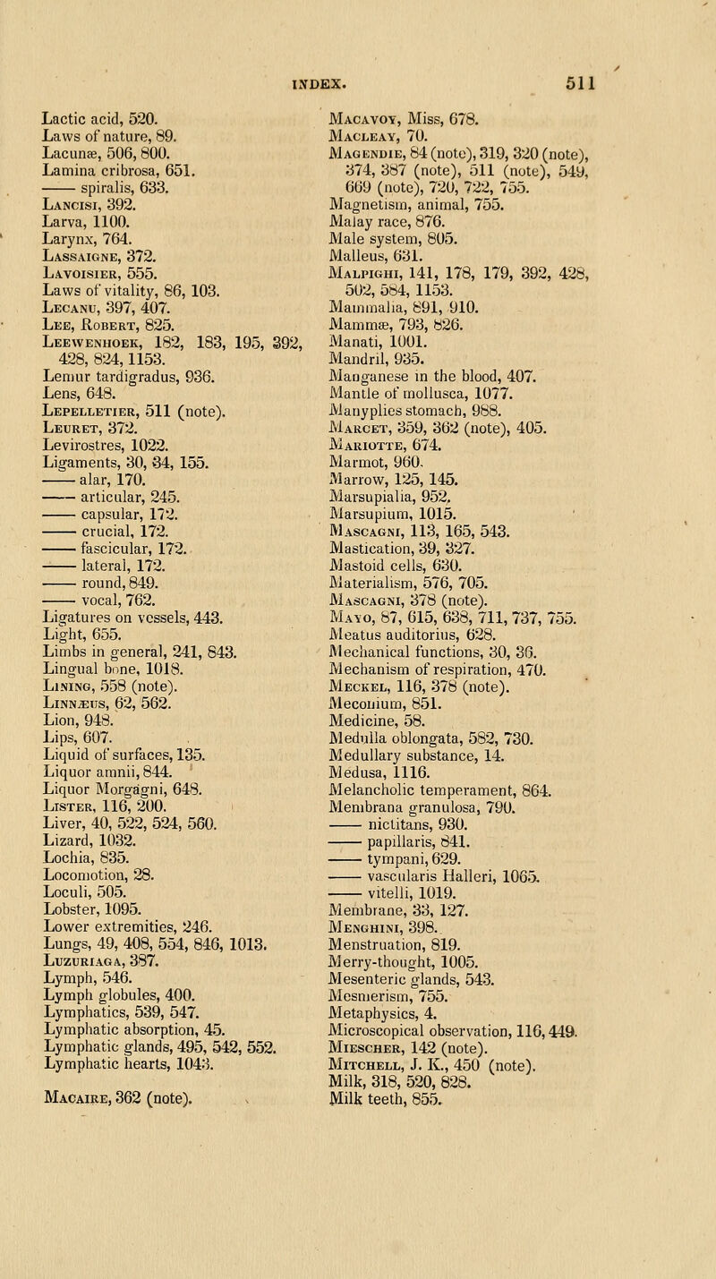 Lactic acid, 520. Laws of nature, 89. Lacunee, 506, 800. Lamina cribrosa, 651. spiralis, 633. Lancisi, 392. Larva, 1100. Larynx, 764. Lassaigne, 372. Lavoisier, 555. Laws of vitality, 86, 103. Lecanu, 397, 407. Lee, Robert, 825. Leewenhoek, 182, 183, 195, 392, 428, 824,1153. Lemur tardigradus, 936. Lens, 648. Lepelletier, 511 (note). Leuret, 372. Levirostres, 1022. Ligaments, 30, 84, 155. alar, 170. articular, 245. capsular, 172. crucial, 172. fascicular, 172. lateral, 172. round, 849. vocal, 762. Ligatures on vessels, 443. Light, 655. Limbs in general, 241, 843. Lingual bone, 1018. Lining, ^58 (note). LiNN^Tjs, 62, 562. Lion, 948. Lips, 607. Liquid of surfaces, 135. Liquor aranii, 844. Liquor Morgagni, 648. Lister, 116, 200. Liver, 40, 522, 524, 560. Lizard, 1032. Lochia, 835. Locomotion, 28. Loculi, 505. Lobster, 1095. Lower extremities, 246. Lungs, 49, 408, 554, 846, 1013. LUZURIAGA, 387. Lymph, 546. Lymph globules, 400. Lymphatics, 539, 547. Lymphatic absorption, 45. Lymphatic glands, 495, 542, 552. Lymphatic hearts, 1043. Macaibe, 362 (note). Macavoy, Miss, 678. Macleay, 70. Magendie, 84 (note), 319, 320 (note), 374, 387 (note), 511 (note), 549, 669 (note), 720, 722, 755. Magnetism, animal, 755. Malay race, 876. Male system, 805. Malleus, 631. Malpighi, 141, 178, 179, 392, 428, 502, 584, 1153. Mammalia, 891, 910. Mammaj, 793, 826. Manati, 1001. Mandril, 935. Manganese in the blood, 407. Mantle of moUusca, 1077. Manyplies stomach, 988. Marcet, 359, 362 (note), 405. Mariotte, 674. Marmot, 960. Marrow, 125, 145. Marsupialia, 952, Marsupium, 1015. Mascagni, 113, 165, 543. Mastication, 39, 327. Mastoid cells, 630. Materialism, 576, 705. Mascagni, 378 (note). Mayo, 87, 615, 638, 711, 737, 755. Meatus auditorius, 628. Mechanical functions, 30, 36. Mechanism of respiration, 470. Meckel, 116, -378 (note). Meconium, 851. Medicine, 58. Medulla oblongata, 582, 730. Medullary substance, 14. Medusa, 1116. Melancholic temperament, 864. Membrana granulosa, 790. nictitans, 930. papillaris, 841. tympani, 629. vascularis Halleri, 106.5. vitelli, 1019. Membrane, 33, 127. Menghini, 398. Menstruation, 819. Merry-thought, 1005. Mesenteric glands, 543. Mesmerism, 755. Metaphysics, 4. Microscopical observation, 116,449. Miescher, 142 (note). Mitchell, J. K., 450 (note). Milk, 318, 520, 828. Milk teeth, 855.