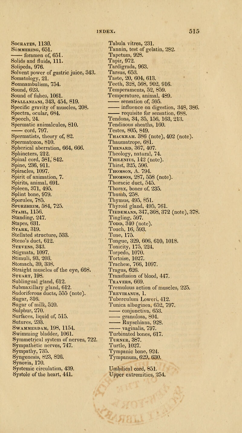 Socrates, 1130. SoMMERING, 651. foramen of, 651. Solids and fluids, 111. Solipeda, 976. Solvent power of gastric juice, 343. Somatology, 21. Somnambulism, 754. Sound, 623. Sound of fishes, 1061. Spallanzani, 343, 454, 819. Specific gravity of muscles, 208. Spectra, ocular, 684. Speech, 24. Spermatic animalcules, 810. cord, 797. Spermatists, theory of, 82. Spermatozoa, 810. Spherical aberration, 664, 666. Sphincters, 212. Spinal cord, 581,' 842. Spine, 236, 911. Spiracles, 1097. Spirit of animation, 7. Spirits, animal, 691. Spleen, 371, 495. Splint bone, 979. Sporules, 785. Spurzheim, 584, 725. Stahl, 1156. Standing, 247. Stapes, 631. Stark, 319. Stellated structure, 533. Steno's duct, 612. Stevens, 343. Stigmata, 1097. Stimuli, 93, 203. Stomach, 39, 338. Straight muscles of the eye, 668. Stuart, 198. Sublingual gland, 612. Submaxillary gland, 612. Sudoriferous ducts, 555 (note). Sugar, 316. Sugar of milk, 520. Sulphur, 270. Surfaces, liquid of, -515. Sutures, 233. Swammerdam, 198, 1154. Swimming bladder, 1061. Symmetrical system of nerves, 722. Sympathetic nerves, 747. Sympathy, 735. Syngenesis, 823, 826. Synovia, 170. Systemic circulation, 439, Systole of the heart, 441. Tabula vitrea, 231. Tannin, test of gelatin, 282. Tapetum, 928. Tapir, 972. Tardigrada, 963. Tarsus, 653. Taste, 20, 604, 613. Teeth, 328, 568, 902, 916. Temperaments, .52, 859. Temperature, animal, 489. sensation of, .595. influence on digestion, 348, 386. requisite for sensation, 688. Tendons, 34, 35, 156, 163, 213. Tendinous sheaths, 160. Testes, 80.5, 849. Thackrah. 386 (note), 402 (note). Thaumatrope, 681. Thenard, 367, 407. Theology, natural, 74. Thilenius, 142 (note). Thirst, 325, 596. Thomson, A. 794. Thomson, 287, .558 (note). Thoracic duct, 545. Thorax, bones of, 23-5. Thumb, 258. Thymus, 495, 851. Thyroid gland, 495, 761. Tiedemann, 347,368, 372 (note), 378, Tingling, 597. Todd, 340 (note). Touch, 16, .593. Tone, 175. Tongue, 329, 606, 610, 1018. Tonicity, 175, 224. Torpedo, 1070. Tortoise, 1027. Tracheae, 766, 1097, Tragus, 626. Transfusion of blood, 447. Travers, 669. Tremulous action of muscles, 22.5. Treviranus, 1. Tuberculum Loweri, 412. Tunica albuginea, 652, 797. conjunctiva, 653. granulosa, 804. ' Ruyschiana, 928. vaginalis, 797. Turbinated bones, 617. Turner, 387. Turtle, 1027. Tympanic bone, 924. Tympanum, 629, 630. Umbilical cord, 851. Upper extremities, 254.