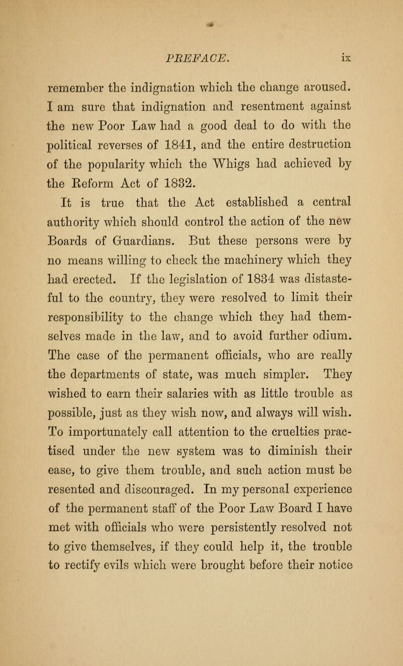 remember the indignation which the change aroused. I am sure that indignation and resentment against the new Poor Law had a good deal to do with the political reverses of 1841, and the entire destruction of the popularity which the Whigs had achieved by the Keform Act of 1832. It is true that the Act established a central authority which should control the action of the new Boards of Guardians. But these persons were by no means willing to check the machinery which they had erected. If the legislation of 1834 was distaste- ful to the country, they were resolved to limit their responsibility to the change which they had them- selves made in the law, and to avoid further odium. The case of the permanent officials, who are really the departments of state, was much simpler. They wished to earn their salaries with as little trouble as possible, just as they wish now, and always will wish. To importunately call attention to the cruelties prac- tised under the new system was to diminish their ease, to give them trouble, and such action must be resented and discouraged. In my personal experience of the permanent staff of the Poor Law Board I have met with officials who were persistently resolved not to give themselves, if they could help it, the trouble to rectify evils which were brought before their notice