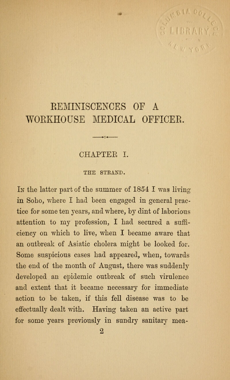 EEMINISCENCES OF A WOEKHOUSE MEDICAL OFFICEE. CHAPTEE I. THE STEAND. In the latter part of the summer of 1854 I was living in Soho, where I had been engaged in general prac- tice for some ten years, and where, by dint of laborious attention to my profession, I had secured a suffi- ciency on which to live, when I became aware that an outbreak of Asiatic cholera might be looked for. Some suspicious cases had appeared, when, towards the end of the month of August, there was suddenly developed an epidemic outbreak of such virulence and extent that it became necessary for immediate action to be taken, if this fell disease was to be effectually dealt with. Having taken an active part for some years previously in sundry sanitary mea- 2