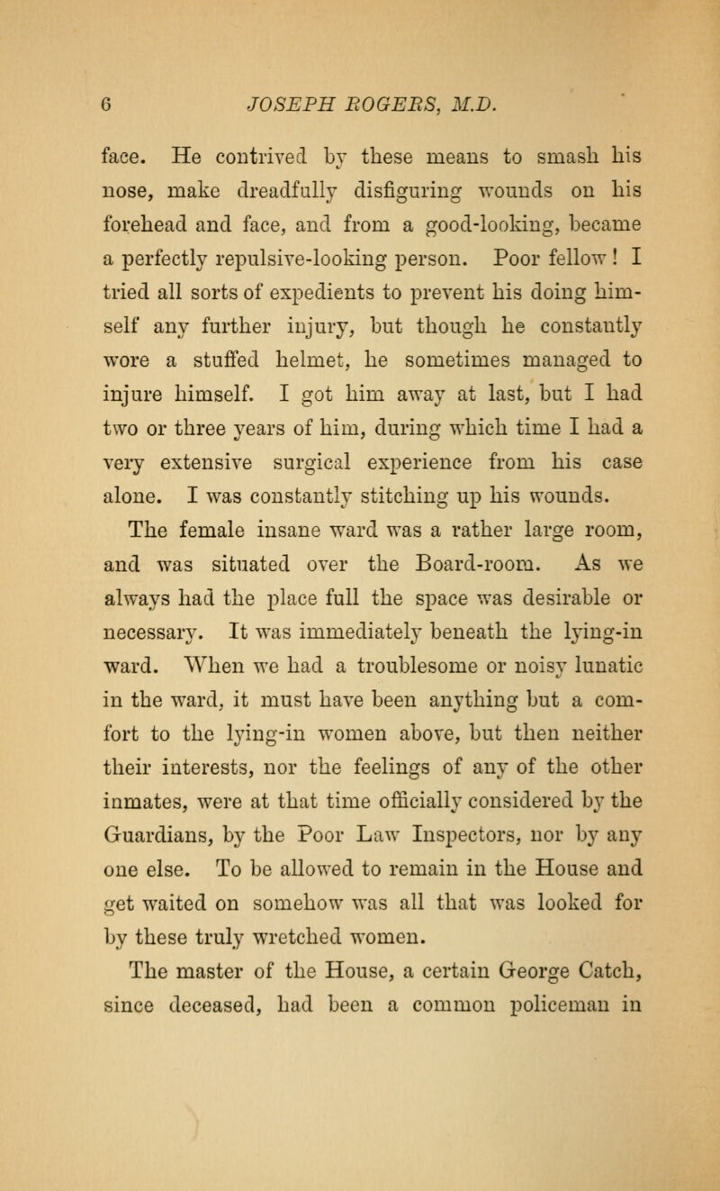 face. He contrived bv these means to smash his nose, make dreadfully disfiguring wounds on his forehead and face, and from a good-looking, became a perfectly repulsive-looking person. Poor fellow ! I tried all sorts of expedients to prevent his doing him- self any further injury, but though he constantly wore a stuffed helmet, he sometimes managed to injure himself. I got him away at last, but I had two or three years of him, during which time I had a veiy extensive surgical experience from his case alone. I was constantly stitching up his wounds. The female insane ward was a rather large room, and was situated over the Board-room. As we always had the place full the space was desirable or necessary. It was immediately beneath the lying-in ward. When we had a troublesome or noisy lunatic in the ward, it must have been anything but a com- fort to the lying-in women above, but then neither their interests, nor the feelings of any of the other inmates, were at that time officially considered by the Guardians, by the Poor Law Inspectors, nor by any one else. To be allowed to remain in the House and get waited on somehow was all that was looked for by these truly wretched women. The master of the House, a certain George Catch, since deceased, had been a common policeman in
