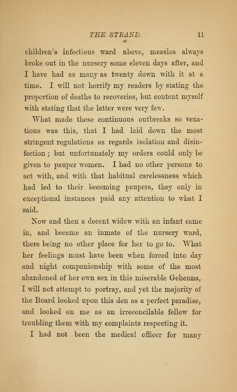 children's infectious ward above, measles always broke out in the nursery some eleven days after, and I have had as many as twent}^ down with it at a time. I will not horrify my readers by stating the proportion of deaths to recoveries, but content myself with stating that the latter were very few. What made these continuous outbreaks so vexa- tious was this, that I had laid down the most stringent regulations as regards isolation and disin- fection ; but unfortunately my orders could only be given to pauper women. I had no other persons to act with, and with that habitual carelessness which had led to their becoming paupers, they only in exceptional instances paid any attention to what I said. Now and then a decent widow with an infant came in, and became an inmate of the nursery ward, there being no other place for her to go to. What her feelings must have been when forced into day and night companionship with some of the most abandoned of her own sex in this miserable Gehenna, I will not attempt to portray, and yet the majority of the Board looked upon this den as a perfect paradise, and looked on me as an irreconcilable fellow for troubling them with my complaints respecting it. I had not been the medical officer for many