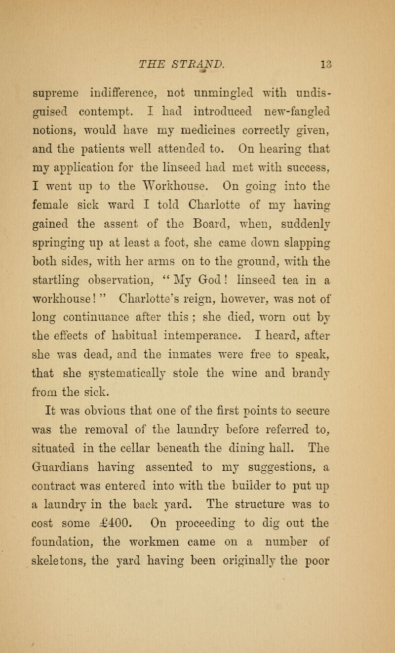 J* supreme indifference, not iinmingied with undis- guised contempt. I had introduced new-fangled notions, w^ould have my medicines correctly given, and the patients well attended to. On hearing that my application for the linseed had met with success, I went un to the Workhouse. On cfoinf:^ into the female sick ward I told Charlotte of my having gained the assent of the Board, when, suddenly springing up at least a foot, she came down slapping both sides, with her arms on to the ground, with the startling observation, '' My God! linseed tea in a workhouse!  Charlotte's reign, however, was not of long continuance after this ; she died, worn out by the effects of habitual intemperance. I heard, after she Vvas dead, and the inmates were free to speak, that she systematically stole the wine and brandy from the sick. It was obvious that one of the first points to secure was the removal of the laundry before referred to, situated in the cellar beneath the dining hall. The Guardians having assented to my suggestions, a contract was entered into with the builder to put up a laundry in the back yard. The structure was to cost some 56400. On proceeding to dig out the foundation, the workmen came on a number of skeletons, the yard having been originally the poor